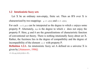 1.2 Intutionistic fuzzy sets
Let X be an ordinary non-empty, finite set. Then an IFS over X is
characterized by two mappings ]1,0[: Xg and ].1,0[: Xh
For each )(, xgXx can be interpreted as the degree to which x enjoys some
property P. Alternately, )(xh is the degree to which x does not enjoy the
property P. Here, g and h are the generalizations of characteristic function
of conventional set theory. There is nothing intutionally fuzzy about set X.
Rather, the fuzziness lies in the degree of compatibility and the degree of
7
Rather, the fuzziness lies in the degree of compatibility and the degree of
incompatibility of the element Xx with property P.
Definition 1.2.1. An intutionistic fuzzy set A defined on a universe X is
given by [Atanassov, 1986]:
},|))(),(,{( XxxhxgxA AA 
 