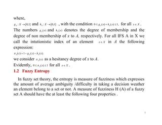 where,
]1,0[: XgA and ]1,0[: XhA , with the condition ,1)()(0  xhxg AA for all Xx .
The numbers )(xgA and )(xhA denotes the degree of membership and the
degree of non membership of x to A, respectively. For all IFS A in X we
call the intutionistic index of an element Xx in A the following
expression:
).()(1)( xhxgx AAA 
we consider )(xA as a hesitancy degree of x to A.
Evidently, for all .
8
Evidently, 1)(0  xA for all Xx  .
1.2 Fuzzy Entropy
In fuzzy set theory, the entropy is measure of fuzziness which expresses
the amount of average ambiguity /difficulty in taking a decision weather
an element belong to a set or not. A measure of fuzziness H (A) of a fuzzy
set A should have the at least the following four properties .
 
