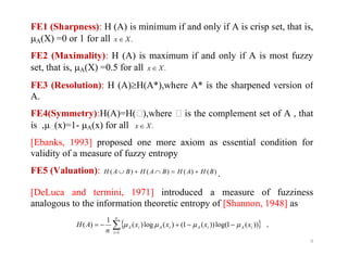 FE1 (Sharpness): H (A) is minimum if and only if A is crisp set, that is,
A(X) =0 or 1 for all .Xx 
FE2 (Maximality): H (A) is maximum if and only if A is most fuzzy
set, that is, A(X) =0.5 for all .Xx 
FE3 (Resolution): H (A)H(A*),where A* is the sharpened version of
A.
FE4(Symmetry):H(A)=H(),where  is the complement set of A , that
is ,(x)=1- A(x) for all .Xx 
9
[Ebanks, 1993] proposed one more axiom as essential condition for
validity of a measure of fuzzy entropy
FE5 (Valuation): )()()()( BHAHBAHBAH  .
[DeLuca and termini, 1971] introduced a measure of fuzziness
analogous to the information theoretic entropy of [Shannon, 1948] as
 

n
i
iAiAiAiA xxxx
n
AH
1
))(1log())(1()(log)(
1
)(  .
 