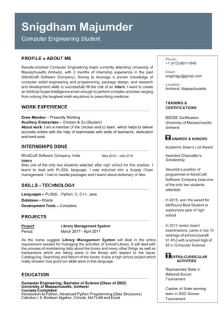 Snigdham Majumder
Computer Engineering Student
PROFILE ABOUT ME
Results-oriented Computer Engineering major currently attending University of
Massachusetts Amherst, with 2 months of internship experience in the past
(MindCraft Software Company). Aiming to leverage a proven knowledge of
computer aided engineering and programming, package design, and research
and development skills to successfully fill the role of an Intern. I want to create
an Artificial Super Intelligence smart enough to perform complex activities ranging
from solving the toughest math equations to prescribing medicine.
WORK EXPERIENCE
Crew Member – Presently Working
Auxiliary Enterprises – Chicken & Co (Student)
About work: I am a member of the chicken and co team, which helps to deliver
accurate orders with the help of teammates with skills of teamwork, dedication
and hard work.
INTERNSHIPS DONE
MindCraft Software Company, India May 2018 – July 2018
Intern
Was one of the only two students selected after high school for this position. I
learnt to deal with PL/SQL language. I was inducted into a Supply Chain
management. I had to handle packages and I learnt about dictionary of files.
SKILLS - TECHNOLOGY
Languages – PL/SQL , Python, C, C++, Java
Database – Oracle
Development Tools – Compilers
PROJECTS
Project Library Management System
Period: March 2017 - April 2017
As the name suggest Library Management System will deal in the entire
requirement needed for managing the activities of School Library. It will deal with
the process of maintaining data about the books and many other things as well as
transactions which are taking place in the library with respect to the Issue,
Cataloguing, Searching and Return of the books. It was a high school project which
really showed how good our skills were in this language.
EDUCATION
Computer Engineering, Bachelor of Science (Class of 2022)
University of Massachusetts, Amherst
Courses Completed:
Introduction to Python, Advanced Python Programming (Data Structures)
Calculus I, II, Boolean Algebra, Circuits, MATLAB and Excel
Phone:
+1 (413)-801-1949
Email:
snigmajju@gmail.com
Location:
Amherst, Massachusetts
TRAINING &
CERTIFICATIONS
BSCSE Certification
University of Massachusetts
Amherst
AWARDS & HONORS
Academic Dean’s List Award
Awarded Chancellor’s
Scholarship
Secured a position of
programmer in MindCraft
Software Company (was one
of the only two students
selected)
In 2015, won the award for
All-Round Best Student in
sophomore year of high
school
In 2017 senior board
examinations, came in top 10
rankings of school (overall
91.4%) with a school high of
95 in Computer Science.
EXTRA-CURRICULAR
ACTIVITIES
Represented State in
National Soccer
Tournament
Captain of State winning
team in DSO Soccer
Tournament
 