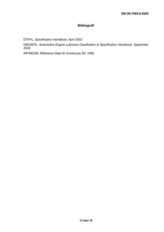 SNI 06-7069.8-2005


                                      Bibliografi



ETHYL, Specification Handbook, April 2002.
ORONITE, Automotive Engine Lubricant Clasification & Specification Handbook, September
2002.
INFINEUM, Reference Data for Crankcase Oil, 1998.




                                       15 dari 19
 
