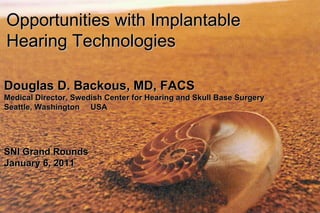 Opportunities with Implantable Hearing Technologies  Douglas D. Backous, MD, FACS Medical Director, Swedish Center for Hearing and Skull Base Surgery Seattle, Washington  USA SNI Grand Rounds January 6, 2011 