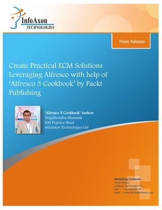 Press Release




Create Practical ECM Solutions
Leveraging Alfresco with help of
‘Alfresco 3 Cookbook’ by Packt
Publishing

           ‘Alfresco 3 Cookbook’ Author:
           Snigdhendhu Bhaumik
           KM Practice Head
           InfoAxon Technologies Ltd




                                           Marketing Contacts:
                                           Vineet Dahiya
                                           InfoAxon Technologies Ltd.
                                           Mob - +91-9810425760
                                           Email - vineet.dahiya@infoaxon.com
 