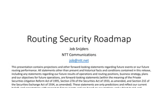 Routing Security Roadmap
Job Snijders
NTT Communications
job@ntt.net
This presentation contains projections and other forward-looking statements regarding future events or our future
routing performance. All statements other than present and historical facts and conditions contained in this release,
including any statements regarding our future results of operations and routing positions, business strategy, plans
and our objectives for future operations, are forward-looking statements (within the meaning of the Private
Securities Litigation Reform Act of 1995, Section 27A of the Securities Act of 1933, as amended, and Section 21E of
the Securities Exchange Act of 1934, as amended). These statements are only predictions and reflect our current
 