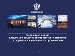 Критерии отнесения
владельцев объектов электросетевого хозяйства
к территориальным сетевым организациям
Москва 2015 г.
 