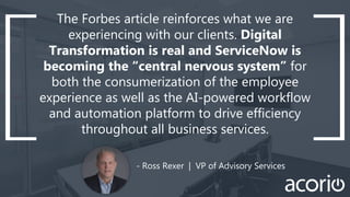- Ross Rexer | VP of Advisory Services
The Forbes article reinforces what we are
experiencing with our clients. Digital
Transformation is real and ServiceNow is
becoming the “central nervous system” for
both the consumerization of the employee
experience as well as the AI-powered workflow
and automation platform to drive efficiency
throughout all business services.
 