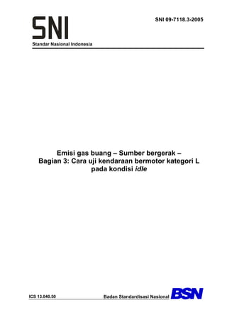 Standar Nasional Indonesia
SNI 09-7118.3-2005
Emisi gas buang – Sumber bergerak –
Bagian 3: Cara uji kendaraan bermotor kategori L
pada kondisi idle
ICS 13.040.50 Badan Standardisasi Nasional
 