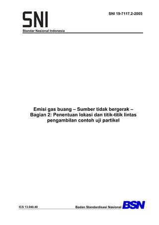 Standar Nasional Indonesia
SNI 19-7117.2-2005
Emisi gas buang – Sumber tidak bergerak –
Bagian 2: Penentuan lokasi dan titik-titik lintas
pengambilan contoh uji partikel
ICS 13.040.40 Badan Standardisasi Nasional
 