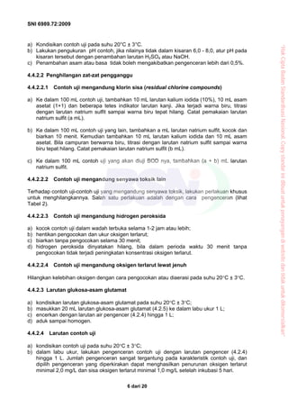 SNI 6989.72:2009
6 dari 20
a) Kondisikan contoh uji pada suhu 20°C ± 3°C.
b) Lakukan pengukuran pH contoh, jika nilainya tidak dalam kisaran 6,0 - 8,0, atur pH pada
kisaran tersebut dengan penambahan larutan H2SO4 atau NaOH.
c) Penambahan asam atau basa tidak boleh mengakibatkan pengenceran lebih dari 0,5%.
4.4.2.2 Penghilangan zat-zat pengganggu
4.4.2.2.1 Contoh uji mengandung klorin sisa (residual chlorine compounds)
a) Ke dalam 100 mL contoh uji, tambahkan 10 mL larutan kalium iodida (10%), 10 mL asam
asetat (1+1) dan beberapa tetes indikator larutan kanji. Jika terjadi warna biru, titrasi
dengan larutan natrium sulfit sampai warna biru tepat hilang. Catat pemakaian larutan
natrium sulfit (a mL).
b) Ke dalam 100 mL contoh uji yang lain, tambahkan a mL larutan natrium sulfit, kocok dan
biarkan 10 menit. Kemudian tambahkan 10 mL larutan kalium iodida dan 10 mL asam
asetat. Bila campuran berwarna biru, titrasi dengan larutan natrium sulfit sampai warna
biru tepat hilang. Catat pemakaian larutan natrium sulfit (b mL).
c) Ke dalam 100 mL contoh uji yang akan diuji BOD nya, tambahkan (a + b) mL larutan
natrium sulfit.
4.4.2.2.2 Contoh uji mengandung senyawa toksik lain
Terhadap contoh uji-contoh uji yang mengandung senyawa toksik, lakukan perlakuan khusus
untuk menghilangkannya. Salah satu perlakuan adalah dengan cara pengenceran (lihat
Tabel 2).
4.4.2.2.3 Contoh uji mengandung hidrogen peroksida
a) kocok contoh uji dalam wadah terbuka selama 1-2 jam atau lebih;
b) hentikan pengocokan dan ukur oksigen terlarut;
c) biarkan tanpa pengocokan selama 30 menit;
d) hidrogen peroksida dinyatakan hilang, bila dalam perioda waktu 30 menit tanpa
pengocokan tidak terjadi peningkatan konsentrasi oksigen terlarut.
4.4.2.2.4 Contoh uji mengandung oksigen terlarut lewat jenuh
Hilangkan kelebihan oksigen dengan cara pengocokan atau diaerasi pada suhu 20°C ± 3°C.
4.4.2.3 Larutan glukosa-asam glutamat
a) kondisikan larutan glukosa-asam glutamat pada suhu 20°C ± 3°C;
b) masukkan 20 mL larutan glukosa-asam glutamat (4.2.5) ke dalam labu ukur 1 L;
c) encerkan dengan larutan air pengencer (4.2.4) hingga 1 L;
d) aduk sampai homogen.
4.4.2.4 Larutan contoh uji
a) kondisikan contoh uji pada suhu 20°C ± 3°C;
b) dalam labu ukur, lakukan pengenceran contoh uji dengan larutan pengencer (4.2.4)
hingga 1 L. Jumlah pengenceran sangat tergantung pada karakteristik contoh uji, dan
dipilih pengenceran yang diperkirakan dapat menghasilkan penurunan oksigen terlarut
minimal 2,0 mg/L dan sisa oksigen terlarut minimal 1,0 mg/L setelah inkubasi 5 hari.
“HakCiptaBadanStandardisasiNasional,Copystandarinidibuatuntukpenayangandiwebsitedantidakuntukdikomersialkan”
 