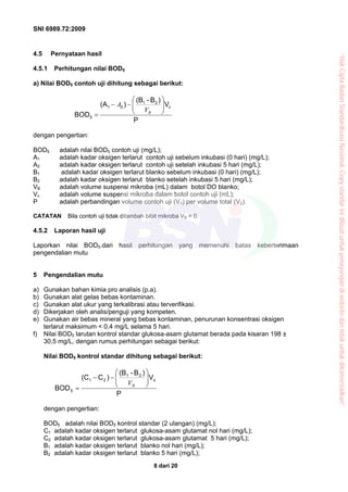 SNI 6989.72:2009
8 dari 20
4.5 Pernyataan hasil
4.5.1 Perhitungan nilai BOD5
a) Nilai BOD5 contoh uji dihitung sebagai berikut:
P
V
)B-(B
)(A
BOD
c
21
21
5
⎟⎟
⎠
⎞
⎜⎜
⎝
⎛
−−
= BV
A
dengan pengertian:
BOD5 adalah nilai BOD5 contoh uji (mg/L);
A1 adalah kadar oksigen terlarut contoh uji sebelum inkubasi (0 hari) (mg/L);
A2 adalah kadar oksigen terlarut contoh uji setelah inkubasi 5 hari (mg/L);
B1 adalah kadar oksigen terlarut blanko sebelum inkubasi (0 hari) (mg/L);
B2 adalah kadar oksigen terlarut blanko setelah inkubasi 5 hari (mg/L);
VB adalah volume suspensi mikroba (mL) dalam botol DO blanko;
Vc adalah volume suspensi mikroba dalam botol contoh uji (mL);
P adalah perbandingan volume contoh uji (V1) per volume total (V2).
CATATAN Bila contoh uji tidak ditambah bibit mikroba VB = 0.
4.5.2 Laporan hasil uji
Laporkan nilai BOD5.dari hasil perhitungan yang memenuhi batas keberterimaan
pengendalian mutu
5 Pengendalian mutu
a) Gunakan bahan kimia pro analisis (p.a).
b) Gunakan alat gelas bebas kontaminan.
c) Gunakan alat ukur yang terkalibrasi atau terverifikasi.
d) Dikerjakan oleh analis/penguji yang kompeten.
e) Gunakan air bebas mineral yang bebas kontaminan, penurunan konsentrasi oksigen
terlarut maksimum < 0,4 mg/L selama 5 hari.
f) Nilai BOD5 larutan kontrol standar glukosa-asam glutamat berada pada kisaran 198 ±
30,5 mg/L, dengan rumus perhitungan sebagai berikut:
Nilai BOD5 kontrol standar dihitung sebagai berikut:
P
V
)B-(B
)C(C
BOD
s
21
21
5
⎟⎟
⎠
⎞
⎜⎜
⎝
⎛
−−
= BV
dengan pengertian:
BOD5 adalah nilai BOD5 kontrol standar (2 ulangan) (mg/L);
C1 adalah kadar oksigen terlarut glukosa-asam glutamat nol hari (mg/L);
C2 adalah kadar oksigen terlarut glukosa-asam glutamat 5 hari (mg/L);
B1 adalah kadar oksigen terlarut blanko nol hari (mg/L);
B2 adalah kadar oksigen terlarut blanko 5 hari (mg/L);
“HakCiptaBadanStandardisasiNasional,Copystandarinidibuatuntukpenayangandiwebsitedantidakuntukdikomersialkan”
 
