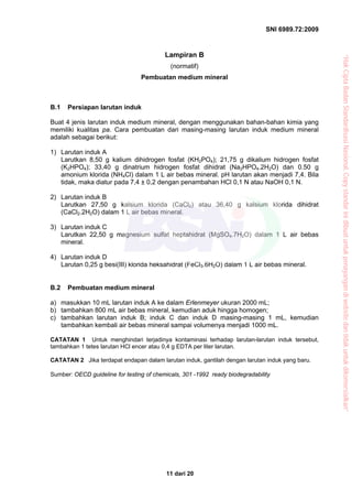 SNI 6989.72:2009
11 dari 20
Lampiran B
(normatif)
Pembuatan medium mineral
B.1 Persiapan larutan induk
Buat 4 jenis larutan induk medium mineral, dengan menggunakan bahan-bahan kimia yang
memiliki kualitas pa. Cara pembuatan dari masing-masing larutan induk medium mineral
adalah sebagai berikut:
1) Larutan induk A
Larutkan 8,50 g kalium dihidrogen fosfat (KH2PO4); 21,75 g dikalium hidrogen fosfat
(K2HPO4); 33,40 g dinatrium hidrogen fosfat dihidrat (Na2HPO4.2H2O) dan 0.50 g
amonium klorida (NH4Cl) dalam 1 L air bebas mineral. pH larutan akan menjadi 7,4. Bila
tidak, maka diatur pada 7,4 ± 0,2 dengan penambahan HCl 0,1 N atau NaOH 0,1 N.
2) Larutan induk B
Larutkan 27,50 g kalsium klorida (CaCl2) atau 36,40 g kalsium klorida dihidrat
(CaCl2.2H2O) dalam 1 L air bebas mineral.
3) Larutan induk C
Larutkan 22,50 g magnesium sulfat heptahidrat (MgSO4.7H2O) dalam 1 L air bebas
mineral.
4) Larutan induk D
Larutan 0,25 g besi(III) klorida heksahidrat (FeCl3.6H2O) dalam 1 L air bebas mineral.
B.2 Pembuatan medium mineral
a) masukkan 10 mL larutan induk A ke dalam Erlenmeyer ukuran 2000 mL;
b) tambahkan 800 mL air bebas mineral, kemudian aduk hingga homogen;
c) tambahkan larutan induk B; induk C dan induk D masing-masing 1 mL, kemudian
tambahkan kembali air bebas mineral sampai volumenya menjadi 1000 mL.
CATATAN 1 Untuk menghindari terjadinya kontaminasi terhadap larutan-larutan induk tersebut,
tambahkan 1 tetes larutan HCl encer atau 0,4 g EDTA per liter larutan.
CATATAN 2 Jika terdapat endapan dalam larutan induk, gantilah dengan larutan induk yang baru.
Sumber: OECD guideline for testing of chemicals, 301 -1992 ready biodegradability
“HakCiptaBadanStandardisasiNasional,Copystandarinidibuatuntukpenayangandiwebsitedantidakuntukdikomersialkan”
 