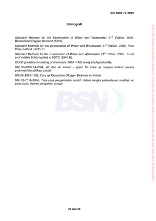 SNI 6989.72:2009
20 dari 20
Bibliografi
Standard Methods for the Examination of Water and Wastewater 21st
Edition, 2005:
Biochemical Oxygen Demand (5210).
Standard Methods for the Examination of Water and Wastewater 21st
Edition, 2005: Pour
Plate method (9215 B).
Standard Methods for the Examination of Water and Wastewater 21st
Edition, 2005: Fixed
and Volatile Solids Ignited at 550o
C (2540 E).
OECD guideline for testing of chemicals, 301A -1992 ready biodegradability.
SNI 06-6989.14-2004, Air dan air limbah - again 14: Cara uji oksigen terlarut secara
yodometri (modifikasi azida).
SNI 06-2875-1992, Cara uji Kebutuhan Oksigen Biokimia air limbah.
SNI 03-7016-2004, Tata cara pengambilan contoh dalam rangka pemantauan kualitas air
pada suatu daerah pengaliran sungai.
“HakCiptaBadanStandardisasiNasional,Copystandarinidibuatuntukpenayangandiwebsitedantidakuntukdikomersialkan”
 