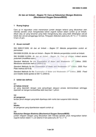 SNI 6989.72:2009
1 dari 20
Air dan air limbah – Bagian 72: Cara uji Kebutuhan Oksigen Biokimia
(Biochemical Oxygen Demand/BOD)
1 Ruang lingkup
Cara uji ini digunakan untuk menentukan jumlah oksigen terlarut yang dibutuhkan oleh
mikroba aerobik untuk mengoksidasi bahan organik karbon dalam contoh uji air limbah,
efluen atau air yang tercemar yang tidak mengandung atau yang telah dihilangkan zat-zat
toksik dan zat-zat pengganggu lainnya. Pengujian dilakukan pada suhu 20 °C ± 1 °C selama
5 hari ± 6 jam.
2 Acuan normatif
SNI 6989.57:2008, Air dan air limbah – Bagian 57: Metoda pengambilan contoh air
permukaan.
SNI 6989.59:2008, Air dan air limbah – Bagian 59: Metoda pengambilan contoh air limbah.
SNI 06-6989.14-2004, Air dan air limbah - Bagain 14: Cara uji oksigen terlarut secara
yodometri (modifikasi azida).
Standard Methods for the Examination of Water and Wastewater 21st
Edition, 2005:
Membrane electrode method (4500-O G).
Standard Methods for the Examination of Water and Wastewater 21st
Edition, 2005: Pour
Plate method (9215 B).
Standard Methods for the Examination of Water and Wastewater 21st
Edition, 2005: Fixed
and Volatile Solids Ignited at 550 °C (2540 E).
3 Istilah dan definisi
3.1
air bebas mineral
air yang diperoleh dengan cara penyulingan ataupun proses demineralisasi sehingga
diperoleh air dengan konduktifitas lebih kecil dari 1 μS/cm
3.2
air pengencer
larutan jenuh oksigen yang telah diperkaya oleh nutrisi dan suspensi bibit mikroba
3.3
blanko
air pengencer yang diperlakukan seperti contoh uji
3.4
Kebutuhan Oksigen Biokimia (Biochemical Oxygen Demand/BOD)
jumlah miligram oksigen yang dibutuhkan oleh mikroba aerobik untuk menguraikan bahan
organik karbon dalam 1 L air selama 5 hari pada suhu 20 °C ± 1 °C
“HakCiptaBadanStandardisasiNasional,Copystandarinidibuatuntukpenayangandiwebsitedantidakuntukdikomersialkan”
 