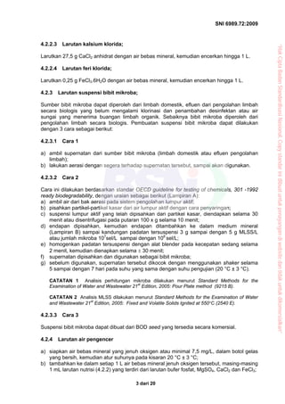 SNI 6989.72:2009
3 dari 20
4.2.2.3 Larutan kalsium klorida;
Larutkan 27,5 g CaCl2 anhidrat dengan air bebas mineral, kemudian encerkan hingga 1 L.
4.2.2.4 Larutan feri klorida;
Larutkan 0,25 g FeCl3.6H2O dengan air bebas mineral, kemudian encerkan hingga 1 L.
4.2.3 Larutan suspensi bibit mikroba;
Sumber bibit mikroba dapat diperoleh dari limbah domestik, efluen dari pengolahan limbah
secara biologis yang belum mengalami klorinasi dan penambahan desinfektan atau air
sungai yang menerima buangan limbah organik. Sebaiknya bibit mikroba diperoleh dari
pengolahan limbah secara biologis. Pembuatan suspensi bibit mikroba dapat dilakukan
dengan 3 cara sebagai berikut:
4.2.3.1 Cara 1
a) ambil supernatan dari sumber bibit mikroba (limbah domestik atau efluen pengolahan
limbah);
b) lakukan aerasi dengan segera terhadap supernatan tersebut, sampai akan digunakan.
4.2.3.2 Cara 2
Cara ini dilakukan berdasarkan standar OECD guideline for testing of chemicals, 301 -1992
ready biodegradability, dengan uraian sebagai berikut (Lampiran A):
a) ambil air dari bak aerasi pada sistem pengolahan lumpur aktif;
b) pisahkan partikel-partikel kasar dari air lumpur aktif dengan cara penyaringan;
c) suspensi lumpur aktif yang telah dipisahkan dari partikel kasar, diendapkan selama 30
menit atau disentrifugasi pada putaran 100 x g selama 10 menit;
d) endapan dipisahkan, kemudian endapan ditambahkan ke dalam medium mineral
(Lampiran B) sampai kandungan padatan tersuspensi 3 g sampai dengan 5 g MLSS/L
atau jumlah mikroba 107
sel/L sampai dengan 108
sel/L;
e) homogenkan padatan tersuspensi dengan alat blender pada kecepatan sedang selama
2 menit, kemudian dienapkan selama ± 30 menit;
f) supernatan dipisahkan dan digunakan sebagai bibit mikroba;
g) sebelum digunakan, supernatan tersebut dikocok dengan menggunakan shaker selama
5 sampai dengan 7 hari pada suhu yang sama dengan suhu pengujian (20 °C ± 3 °C).
CATATAN 1 Analisis perhitungan mikroba dilakukan menurut Standard Methods for the
Examination of Water and Wastewater 21st
Edition, 2005: Pour Plate method (9215 B).
CATATAN 2 Analisis MLSS dilakukan menurut Standard Methods for the Examination of Water
and Wastewater 21st
Edition, 2005: Fixed and Volatile Solids Ignited at 550°C (2540 E).
4.2.3.3 Cara 3
Suspensi bibit mikroba dapat dibuat dari BOD seed yang tersedia secara komersial.
4.2.4 Larutan air pengencer
a) siapkan air bebas mineral yang jenuh oksigen atau minimal 7,5 mg/L, dalam botol gelas
yang bersih, kemudian atur suhunya pada kisaran 20 °C ± 3 °C;
b) tambahkan ke dalam setiap 1 L air bebas mineral jenuh oksigen tersebut, masing-masing
1 mL larutan nutrisi (4.2.2) yang terdiri dari larutan bufer fosfat, MgSO4, CaCl2 dan FeCl3;
“HakCiptaBadanStandardisasiNasional,Copystandarinidibuatuntukpenayangandiwebsitedantidakuntukdikomersialkan”
 