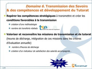 Domaine 6.  Transmission des Savoirs  & des compétences et développement du Tutorat Repérer les compétences stratégiques  à transmettre et créer les  conditions favorables à la transmission   création d’une méthodologie  nombre de transferts réalisés Valoriser et reconnaître les missions de transmission et de tutorat  (heures de décharge, intégration de ces missions dans les critères d’évaluation annuelle)  nombre d’heures de décharge  création d’un indicateur de satisfaction des salariés accompagnés… En savoir plus 