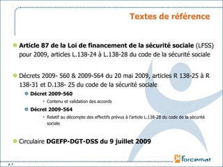 Textes de référence Article 87 de la Loi de financement de la sécurité sociale  (LFSS) pour 2009, articles L.138-24 à L.138-28 du code de la sécurité sociale Décrets 2009- 560 & 2009-564 du 20 mai 2009, articles R 138-25 à R 138-31 et D.138- 25 du code de la sécurité sociale Décret 2009-560 Contenu et validation des accords Décret 2009-564 Relatif au décompte des effectifs prévus à l’article L.138-28 du code de la sécurité sociale Circulaire  DGEFP-DGT-DSS du 9 juillet 2009   