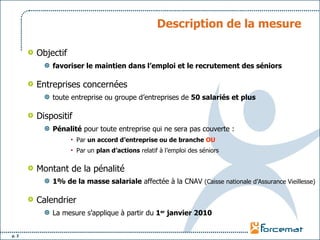 Description de la mesure Objectif favoriser le maintien dans l’emploi et le recrutement des séniors Entreprises concernées toute entreprise ou groupe d’entreprises de  50 salariés et plus Dispositif Pénalité  pour toute entreprise qui ne sera pas couverte : Par  un accord d’entreprise ou de branche   OU Par un  plan d’actions  relatif à l’emploi des séniors Montant de la pénalité 1% de la masse salariale  affectée à la CNAV  (Caisse nationale d’Assurance Vieillesse) Calendrier La mesure s’applique à partir du  1 er  janvier 2010 