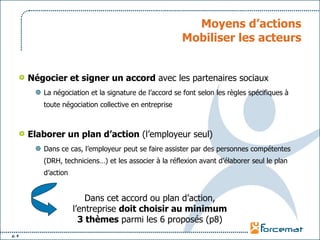 Moyens d’actions Mobiliser les acteurs Négocier et signer un accord  avec les partenaires sociaux La négociation et la signature de l’accord se font selon les règles spécifiques à toute négociation collective en entreprise Elaborer un plan d’action  (l’employeur seul) Dans ce cas, l’employeur peut se faire assister par des personnes compétentes (DRH, techniciens…) et les associer à la réflexion avant d’élaborer seul le plan d’action Dans cet accord ou plan d’action, l’entreprise  doit choisir au minimum   3 thèmes  parmi les 6 proposés (p8) 
