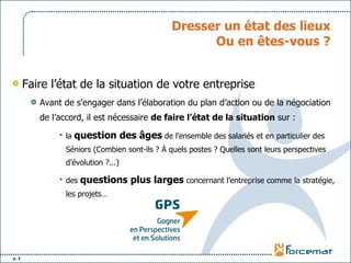 Dresser un état des lieux Ou en êtes-vous ? Faire l’état de la situation de votre entreprise Avant de s’engager dans l’élaboration du plan d’action ou de la négociation de l’accord, il est nécessaire  de faire l’état de la situation  sur : la  question des âges  de l’ensemble des salariés et en particulier des Séniors (Combien sont-ils ? À quels postes ? Quelles sont leurs perspectives d’évolution ?...) des  questions plus larges  concernant l’entreprise comme la stratégie, les projets… 