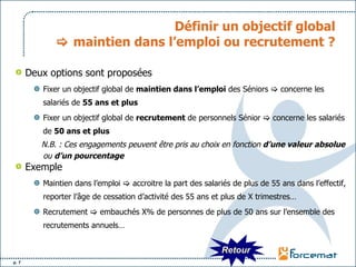 Définir un objectif global   maintien dans l’emploi ou recrutement ? Deux options sont proposées Fixer un objectif global de  maintien dans l’emploi  des Séniors    concerne les salariés de  55 ans et plus Fixer un objectif global de  recrutement  de personnels Sénior    concerne les salariés de  50 ans et plus N.B. : Ces engagements peuvent être pris au choix en fonction  d’une valeur absolue  ou  d’un pourcentage  Exemple  Maintien dans l’emploi    accroitre la part des salariés de plus de 55 ans dans l’effectif, reporter l’âge de cessation d’activité des 55 ans et plus de X trimestres… Recrutement    embauchés X% de personnes de plus de 50 ans sur l’ensemble des recrutements annuels… Retour 