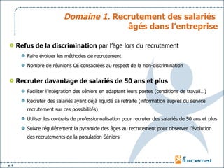 Domaine 1.  Recrutement des salariés  âgés dans l’entreprise Refus de la discrimination  par l’âge lors du recrutement Faire évoluer les méthodes de recrutement Nombre de réunions CE consacrées au respect de la non-discrimination Recruter davantage de salariés de 50 ans et plus Faciliter l’intégration des séniors en adaptant leurs postes (conditions de travail…) Recruter des salariés ayant déjà liquidé sa retraite (information auprès du service recrutement sur ces possibilités) Utiliser les contrats de professionnalisation pour recruter des salariés de 50 ans et plus Suivre régulièrement la pyramide des âges au recrutement pour observer l’évolution des recrutements de la population Séniors 