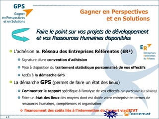 Gagner en Perspectives  et en Solutions L’adhésion au  Réseau des Entreprises Référentes (ER²) Signature d’une  convention d’adhésion   Mise à disposition du  traitement statistique personnalisé de vos effectifs   Accès à  la démarche GPS La démarche  GPS  (permet de faire un état des lieux)  Commenter le rapport  spécifique à l’analyse de vos effectifs  (en particulier les Séniors) Faire un  état des lieux  des moyens dont est dotée votre entreprise en termes de ressources humaines, compétences et organisation     financement des coûts liés à l’intervention de l’expert via l’ETAT Faire le point sur vos projets de développement et vos Ressources Humaines disponibles Suite 