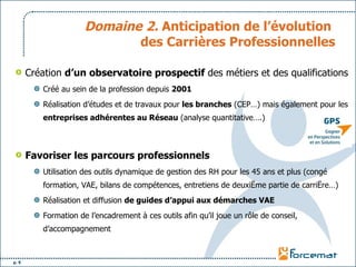Domaine 2.  Anticipation de l’évolution  des Carrières Professionnelles Création  d’un observatoire prospectif  des métiers et des qualifications Créé au sein de la profession depuis  2001 Réalisation d’études et de travaux pour  les branches  (CEP…) mais également pour les  entreprises adhérentes au Réseau  (analyse quantitative….) Favoriser les parcours professionnels Utilisation des outils dynamique de gestion des RH pour les 45 ans et plus (congé formation, VAE, bilans de compétences, entretiens de deuxième partie de carrière…) Réalisation et diffusion  de guides d’appui aux démarches VAE Formation de l’encadrement à ces outils afin qu’il joue un rôle de conseil, d’accompagnement 