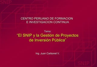 CENTRO PERUANO DE FORMACION
     E INVESTIGACION CONTINUA


                 Tema:
“El SNIP y la Gestión de Proyectos
       de Inversión Pública”


          Ing. Juan Carbonel V.
 