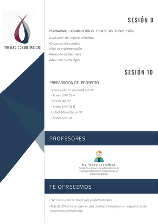 SESIÓN 9
• Evaluación del impacto ambiental
• Organización y gestión
• Plan de implementación
• Selección de alternativa
• Matriz de marco lógico
PATRIMONIO: FORMULACIÓN DE PROYECTOS DE INVERSIÓN
SESIÓN 10
• DVD del curso con materiales y videotutoriales.
• Más de 20 horas de clase en vivo ( online) interactivas con expositores de
experiencia demostrada.
PREPARACIÓN DEL PROYECTO
• Declaración de viabilidad del PIP
- Anexo SNIP 05 A
• El perﬁl del PIP
- Anexo SNIP 05 B
• La factibilidad de un PIP
- Anexo SNIP 07
PROFESORES
TE OFRECEMOS
Sesión 1
Sesión 2
WWW.RC-CONSULTING.ORG
Mg. VL ADO CASTAÑEDA
ActualFuncionariodelaPresidenciade
ConsejodeMinistrosyespecialistaen
PolíticasPúblicas
 