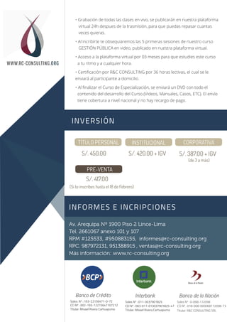 Sesión 1
Sesión 2
WWW.RC-CONSULTING.ORG
Av. Arequipa Nº 1900 Piso 2 Lince-Lima
Tel. 2661067 anexo 101 y 107
RPM #125533, #950883155, informes@rc-consulting.org
RPC. 987972131, 951388915 , ventas@rc-consulting.org
Más información: www.rc-consulting.org
Soles: Nº : 193-22156471-0-72
CCI Nº : 002-193-12215647107212
Titular: Misael Rivera Carhuapuma
Banco de Crédito
Soles Nº : 011-3037901825
CCI Nº : 003-011-013037901825-47
Titular: Misael Rivera Carhuapuma
Interbank
Soles Nº : 0-068-172098
CCI Nº : 018-068-000068172098-73
Titular: R&C CONSULTING SRL
Banco de la Nación
INVERSIÓN
INFORMES E INCRIPCIONES
TÍTULO PERSONAL INSTITUCIONAL CORPORATIVA
S/. 450.00 S/. 420.00 + IGV S/. 387.00 + IGV
PRE-VENTA
S/. 417.00
(de 3 a más)
(Si te inscribes hasta el 18 de Febrero)
• Grabación de todas las clases en vivo, se publicarán en nuestra plataforma
virtual 24h despues de la trasmisión, para que puedas repasar cuantas
veces quieras.
• Al incribirte te obsequiaremos las 5 primeras sesiones de nuestro curso
GESTIÓN PÚBLICA en video, publicado en nuestra plataforma virtual.
• Acceso a la plataforma virtual por 03 meses para que estudies este curso
a tu ritmo y a cualquier hora.
• Certiﬁcación por R&C CONSULTING por 36 horas lectivas, el cual se le
enviará al participante a domicilio.
• Al ﬁnalizar el Curso de Especialización, se enviará un DVD con todo el
contenido del desarrollo del Curso (Videos, Manuales, Casos, ETC). El envío
tiene cobertura a nivel nacional y no hay recargo de pago.
 