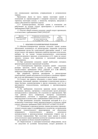 или специальными перечнями, утвержденными в установленном
порядке.
Примечание: Далее по тексту термин «категория зданий и
помещений по взрывопожарной и пожарной опасности» заменяется
термином «категория склада», а «вещества, материалы, продукция и
сырье» объединяются термином «грузы».
1.2.* Административные, бытовые здания и помещения для
работающих на складах следует проектировать в соответствии с
требованиями СНиП 2.09.04-87.
1.3. Подсчет общей площади складских зданий следует производить
в соответствии с требованиями СНиП 2.09.02-85*.
Внесены
ЦНИИпромзданий
Госстроя СССР
Утверждены постановлением
Государственного комитета СССР
по делам строительства
от 30 декабря 1985 г. N 280
Срок
введения
в действие
1 января 1987 г.
2. ОБЪЕМНО-ПЛАНИРОВОЧНЫЕ РЕШЕНИЯ
2.1. Объемно-планировочные решения складских зданий должны
обеспечивать возможность их реконструкции, изменения технологии
складирования грузов без существенной перестройки зданий. С этой
целью следует, как правило, применять наиболее крупные сетки колонн,
выбирая их на основе технико-экономического сопоставления
вариантов решения в пределах, установленных п.2.3; также не следует
занимать площадь пола хранилищ и экспедиций инженерным
оборудованием.
2.2. При размещении складских зданий необходимо учитывать
архитектурное решение окружающей застройки.
2.3.* Геометрические параметры складских зданий - модульные
размеры пролетов, шагов колонн и высот этажей должны
соответствовать требованиям ГОСТ 23838-89 (СТ СЭВ 6084-87),
мобильных (инвентарных) зданий - ГОСТ 22853-86.
При разработке проектов расширения и реконструкции
существующих зданий допускаются отступления от указанных парамет-
ров, если они обоснованы в технологической части проекта.
2.4. Следует, как правило, объединять в одном здании помещения
хранилищ, экспедиций, приемки, сортировки и комплектации грузов, а
также бытовые, административные и другие помещения, если это не
противоречит технологическим, санитарным и противопожарным
требованиям.
2.5. По требованиям технологии хранения грузов допускается
экспедицию, приемку, сортировку и комплектацию грузов размещать
непосредственно в хранилищах, без отделения их перегородками. При
этом рабочие места товароведов, экспертов, кладовщиков,
отбраковщиков, учетчиков и операторов допускается ограждать
перегородками в соответствии с требованиями СНиП 2.01.02-85*.
2.6. При размещении складских помещений категорий В и Д в
подвальных и цокольных этажах производственных и складских зданий
следует соблюдать требования СНиП 2.09.02-85* и СНиП 2.01.02-85*.
2.7.* Размещение в производственных зданиях расходных (промежу-
точных) складов сырья и полуфабрикатов в количестве, установленном
нормами технологического проектирования для обеспечения
непрерывного технологического процесса, допускается
непосредственно в производственных помещениях открыто или за
сетчатыми ограждениями. При отсутствии таких данных в нормах
технологического проектирования количество указанных грузов должно
быть, как правило не более сменной потребности.
2.8. Энергетическое и санитарно-техническое оборудование, когда
это допустимо по условиям эксплуатации, следует размещать на
 