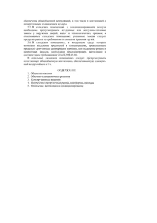 обеспечены общеобменной вентиляцией, в том числе и вентиляцией с
испарительным охлаждением воздуха.
5.5. В складских помещениях с кондиционированием воздуха
необходимо предусматривать воздушные или воздушно-тепловые
завесы у наружных дверей, ворот и технологических проемов; в
отапливаемых складских помещениях указанные завесы следует
предусматривать по требованиям технологии хранения грузов.
5.6. В складских помещениях, в воздушную среду которых
возможно выделение вредностей в концентрациях, превышающих
предельно допустимые санитарными нормами, или выделение резких и
неприятных запахов, необходимо предусматривать вентиляцию в
соответствии с требованиями СНиП 2.04.05-86.
В остальных складских помещениях следует предусматривать
естественную общеобменную вентиляцию, обеспечивающую однократ-
ный воздухообмен в 1 ч.
СОДЕРЖАНИЕ
1. Общие положения
2. Объемно-планировочные решения
3. Конструктивные решения
4. Погрузочно-разгрузочные рампы, платформы, пандусы
5. Отопление, вентиляция и кондиционирование
 