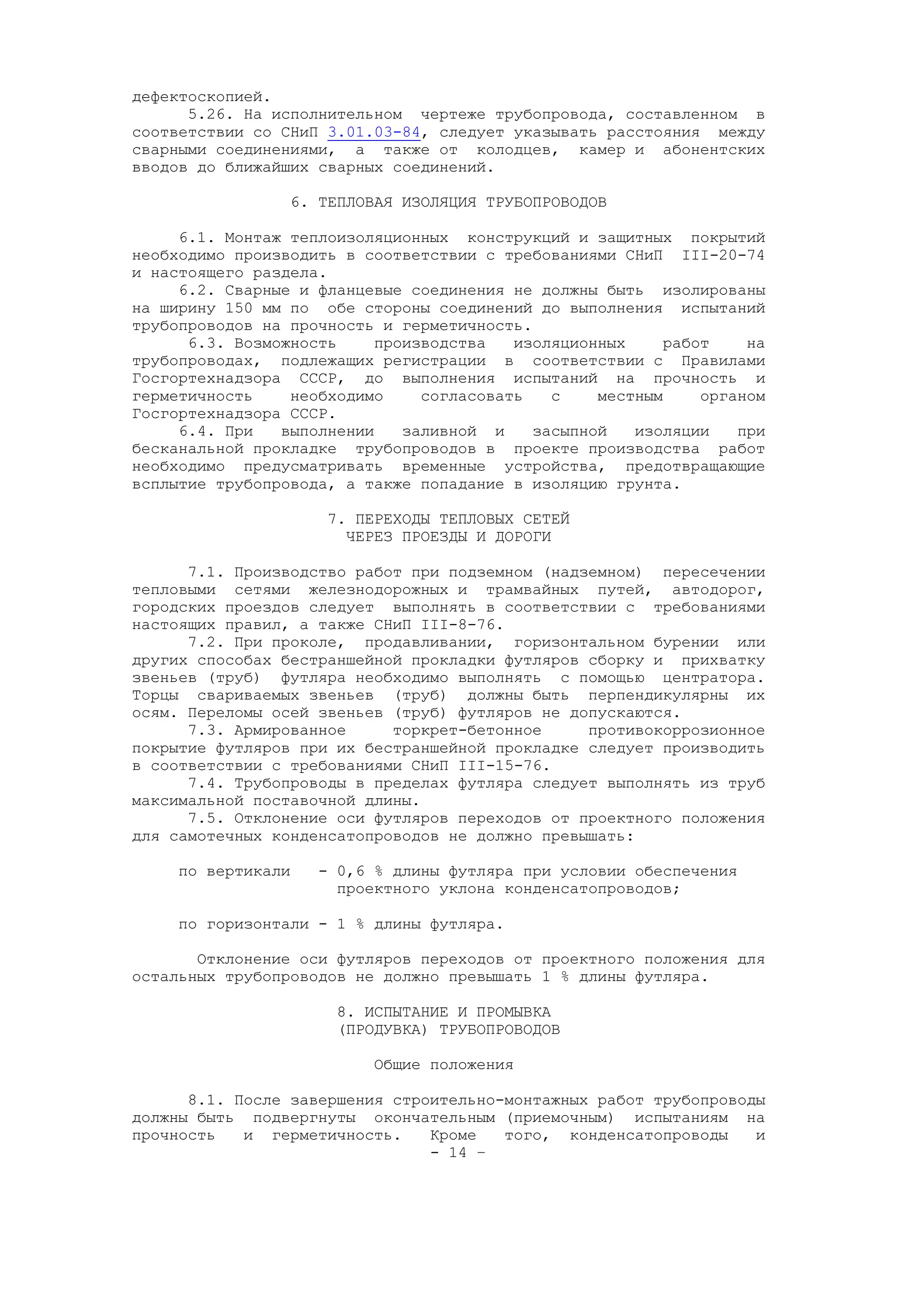 дефектоскопией.
5.26. На исполнительном чертеже трубопровода, составленном в
соответствии со СНиП 3.01.03-84, следует указывать расстояния между
сварными соединениями, а также от колодцев, камер и абонентских
вводов до ближайших сварных соединений.
6. ТЕПЛОВАЯ ИЗОЛЯЦИЯ ТРУБОПРОВОДОВ
6.1. Монтаж теплоизоляционных конструкций и защитных покрытий
необходимо производить в соответствии с требованиями СНиП III-20-74
и настоящего раздела.
6.2. Сварные и фланцевые соединения не должны быть изолированы
на ширину 150 мм по обе стороны соединений до выполнения испытаний
трубопроводов на прочность и герметичность.
6.3. Возможность производства изоляционных работ на
трубопроводах, подлежащих регистрации в соответствии с Правилами
Госгортехнадзора СССР, до выполнения испытаний на прочность и
герметичность необходимо согласовать с местным органом
Госгортехнадзора СССР.
6.4. При выполнении заливной и засыпной изоляции при
бесканальной прокладке трубопроводов в проекте производства работ
необходимо предусматривать временные устройства, предотвращающие
всплытие трубопровода, а также попадание в изоляцию грунта.
7. ПЕРЕХОДЫ ТЕПЛОВЫХ СЕТЕЙ
ЧЕРЕЗ ПРОЕЗДЫ И ДОРОГИ
7.1. Производство работ при подземном (надземном) пересечении
тепловыми сетями железнодорожных и трамвайных путей, автодорог,
городских проездов следует выполнять в соответствии с требованиями
настоящих правил, а также СНиП III-8-76.
7.2. При проколе, продавливании, горизонтальном бурении или
других способах бестраншейной прокладки футляров сборку и прихватку
звеньев (труб) футляра необходимо выполнять с помощью центратора.
Торцы свариваемых звеньев (труб) должны быть перпендикулярны их
осям. Переломы осей звеньев (труб) футляров не допускаются.
7.3. Армированное торкрет-бетонное противокоррозионное
покрытие футляров при их бестраншейной прокладке следует производить
в соответствии с требованиями СНиП III-15-76.
7.4. Трубопроводы в пределах футляра следует выполнять из труб
максимальной поставочной длины.
7.5. Отклонение оси футляров переходов от проектного положения
для самотечных конденсатопроводов не должно превышать:
по вертикали - 0,6 % длины футляра при условии обеспечения
проектного уклона конденсатопроводов;
по горизонтали - 1 % длины футляра.
Отклонение оси футляров переходов от проектного положения для
остальных трубопроводов не должно превышать 1 % длины футляра.
8. ИСПЫТАНИЕ И ПРОМЫВКА
(ПРОДУВКА) ТРУБОПРОВОДОВ
Общие положения
8.1. После завершения строительно-монтажных работ трубопроводы
должны быть подвергнуты окончательным (приемочным) испытаниям на
прочность и герметичность. Кроме того, конденсатопроводы и
- 14 –
 