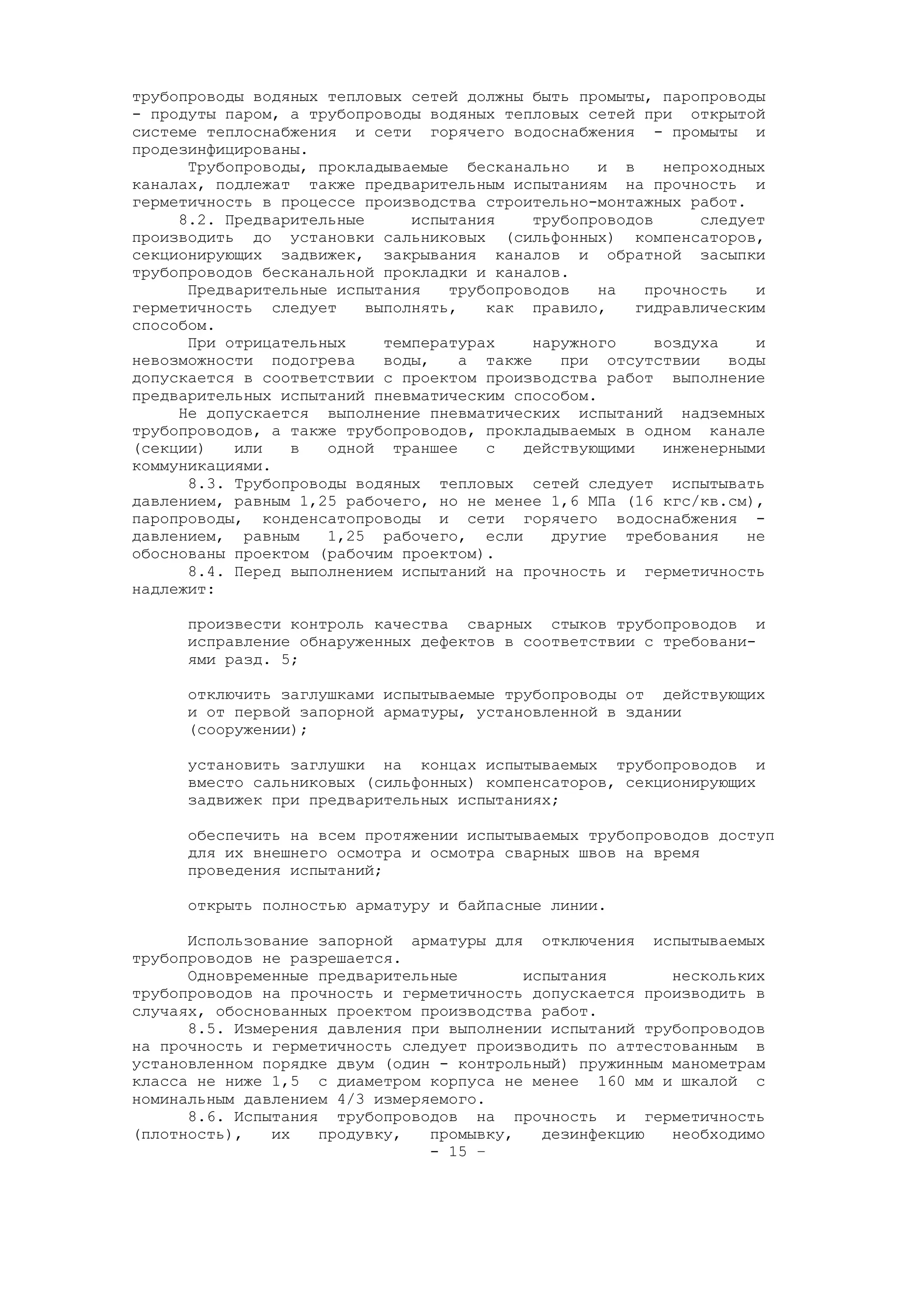 трубопроводы водяных тепловых сетей должны быть промыты, паропроводы
- продуты паром, а трубопроводы водяных тепловых сетей при открытой
системе теплоснабжения и сети горячего водоснабжения - промыты и
продезинфицированы.
Трубопроводы, прокладываемые бесканально и в непроходных
каналах, подлежат также предварительным испытаниям на прочность и
герметичность в процессе производства строительно-монтажных работ.
8.2. Предварительные испытания трубопроводов следует
производить до установки сальниковых (сильфонных) компенсаторов,
секционирующих задвижек, закрывания каналов и обратной засыпки
трубопроводов бесканальной прокладки и каналов.
Предварительные испытания трубопроводов на прочность и
герметичность следует выполнять, как правило, гидравлическим
способом.
При отрицательных температурах наружного воздуха и
невозможности подогрева воды, а также при отсутствии воды
допускается в соответствии с проектом производства работ выполнение
предварительных испытаний пневматическим способом.
Не допускается выполнение пневматических испытаний надземных
трубопроводов, а также трубопроводов, прокладываемых в одном канале
(секции) или в одной траншее с действующими инженерными
коммуникациями.
8.3. Трубопроводы водяных тепловых сетей следует испытывать
давлением, равным 1,25 рабочего, но не менее 1,6 МПа (16 кгс/кв.см),
паропроводы, конденсатопроводы и сети горячего водоснабжения -
давлением, равным 1,25 рабочего, если другие требования не
обоснованы проектом (рабочим проектом).
8.4. Перед выполнением испытаний на прочность и герметичность
надлежит:
произвести контроль качества сварных стыков трубопроводов и
исправление обнаруженных дефектов в соответствии с требовани-
ями разд. 5;
отключить заглушками испытываемые трубопроводы от действующих
и от первой запорной арматуры, установленной в здании
(сооружении);
установить заглушки на концах испытываемых трубопроводов и
вместо сальниковых (сильфонных) компенсаторов, секционирующих
задвижек при предварительных испытаниях;
обеспечить на всем протяжении испытываемых трубопроводов доступ
для их внешнего осмотра и осмотра сварных швов на время
проведения испытаний;
открыть полностью арматуру и байпасные линии.
Использование запорной арматуры для отключения испытываемых
трубопроводов не разрешается.
Одновременные предварительные испытания нескольких
трубопроводов на прочность и герметичность допускается производить в
случаях, обоснованных проектом производства работ.
8.5. Измерения давления при выполнении испытаний трубопроводов
на прочность и герметичность следует производить по аттестованным в
установленном порядке двум (один - контрольный) пружинным манометрам
класса не ниже 1,5 с диаметром корпуса не менее 160 мм и шкалой с
номинальным давлением 4/3 измеряемого.
8.6. Испытания трубопроводов на прочность и герметичность
(плотность), их продувку, промывку, дезинфекцию необходимо
- 15 –
 