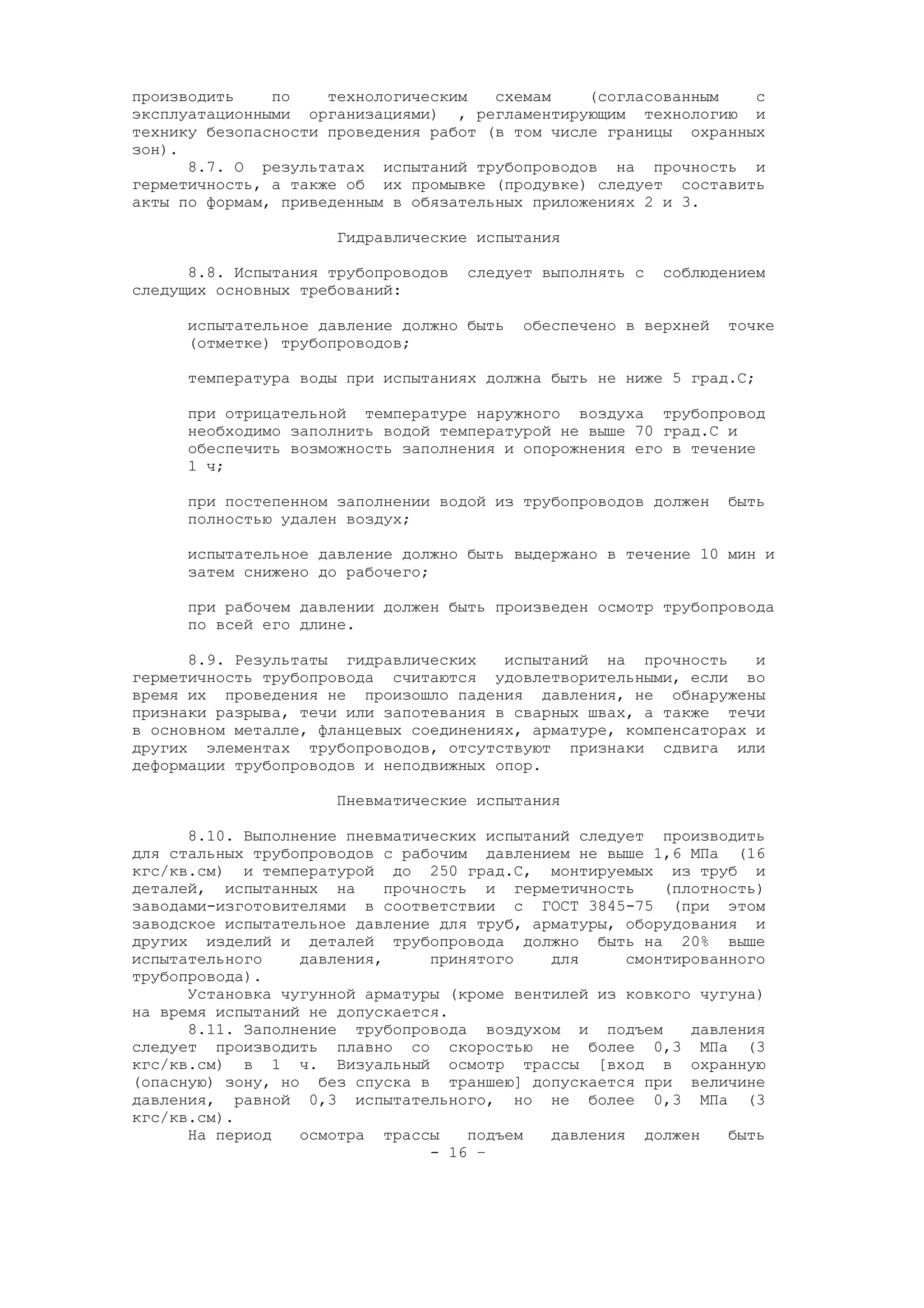 производить по технологическим схемам (согласованным с
эксплуатационными организациями) , регламентирующим технологию и
технику безопасности проведения работ (в том числе границы охранных
зон).
8.7. О результатах испытаний трубопроводов на прочность и
герметичность, а также об их промывке (продувке) следует составить
акты по формам, приведенным в обязательных приложениях 2 и 3.
Гидравлические испытания
8.8. Испытания трубопроводов следует выполнять с соблюдением
следущих основных требований:
испытательное давление должно быть обеспечено в верхней точке
(отметке) трубопроводов;
температура воды при испытаниях должна быть не ниже 5 град.С;
при отрицательной температуре наружного воздуха трубопровод
необходимо заполнить водой температурой не выше 70 град.С и
обеспечить возможность заполнения и опорожнения его в течение
1 ч;
при постепенном заполнении водой из трубопроводов должен быть
полностью удален воздух;
испытательное давление должно быть выдержано в течение 10 мин и
затем снижено до рабочего;
при рабочем давлении должен быть произведен осмотр трубопровода
по всей его длине.
8.9. Результаты гидравлических испытаний на прочность и
герметичность трубопровода считаются удовлетворительными, если во
время их проведения не произошло падения давления, не обнаружены
признаки разрыва, течи или запотевания в сварных швах, а также течи
в основном металле, фланцевых соединениях, арматуре, компенсаторах и
других элементах трубопроводов, отсутствуют признаки сдвига или
деформации трубопроводов и неподвижных опор.
Пневматические испытания
8.10. Выполнение пневматических испытаний следует производить
для стальных трубопроводов с рабочим давлением не выше 1,6 МПа (16
кгс/кв.см) и температурой до 250 град.С, монтируемых из труб и
деталей, испытанных на прочность и герметичность (плотность)
заводами-изготовителями в соответствии с ГОСТ 3845-75 (при этом
заводское испытательное давление для труб, арматуры, оборудования и
других изделий и деталей трубопровода должно быть на 20% выше
испытательного давления, принятого для смонтированного
трубопровода).
Установка чугунной арматуры (кроме вентилей из ковкого чугуна)
на время испытаний не допускается.
8.11. Заполнение трубопровода воздухом и подъем давления
следует производить плавно со скоростью не более 0,3 МПа (3
кгс/кв.см) в 1 ч. Визуальный осмотр трассы [вход в охранную
(опасную) зону, но без спуска в траншею] допускается при величине
давления, равной 0,3 испытательного, но не более 0,3 МПа (3
кгс/кв.см).
На период осмотра трассы подъем давления должен быть
- 16 –
 