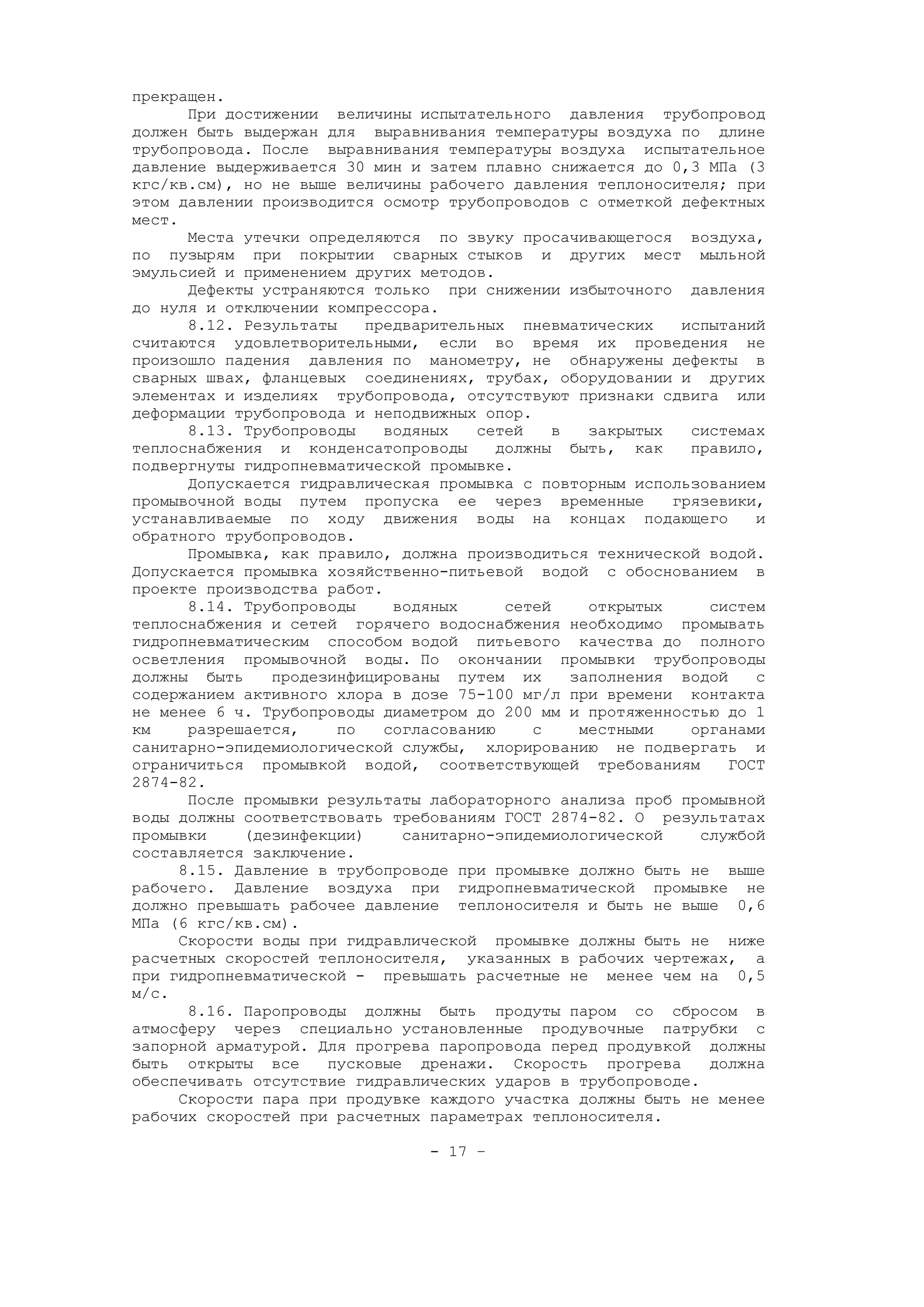 прекращен.
При достижении величины испытательного давления трубопровод
должен быть выдержан для выравнивания температуры воздуха по длине
трубопровода. После выравнивания температуры воздуха испытательное
давление выдерживается 30 мин и затем плавно снижается до 0,3 МПа (3
кгс/кв.см), но не выше величины рабочего давления теплоносителя; при
этом давлении производится осмотр трубопроводов с отметкой дефектных
мест.
Места утечки определяются по звуку просачивающегося воздуха,
по пузырям при покрытии сварных стыков и других мест мыльной
эмульсией и применением других методов.
Дефекты устраняются только при снижении избыточного давления
до нуля и отключении компрессора.
8.12. Результаты предварительных пневматических испытаний
считаются удовлетворительными, если во время их проведения не
произошло падения давления по манометру, не обнаружены дефекты в
сварных швах, фланцевых соединениях, трубах, оборудовании и других
элементах и изделиях трубопровода, отсутствуют признаки сдвига или
деформации трубопровода и неподвижных опор.
8.13. Трубопроводы водяных сетей в закрытых системах
теплоснабжения и конденсатопроводы должны быть, как правило,
подвергнуты гидропневматической промывке.
Допускается гидравлическая промывка с повторным использованием
промывочной воды путем пропуска ее через временные грязевики,
устанавливаемые по ходу движения воды на концах подающего и
обратного трубопроводов.
Промывка, как правило, должна производиться технической водой.
Допускается промывка хозяйственно-питьевой водой с обоснованием в
проекте производства работ.
8.14. Трубопроводы водяных сетей открытых систем
теплоснабжения и сетей горячего водоснабжения необходимо промывать
гидропневматическим способом водой питьевого качества до полного
осветления промывочной воды. По окончании промывки трубопроводы
должны быть продезинфицированы путем их заполнения водой с
содержанием активного хлора в дозе 75-100 мг/л при времени контакта
не менее 6 ч. Трубопроводы диаметром до 200 мм и протяженностью до 1
км разрешается, по согласованию с местными органами
санитарно-эпидемиологической службы, хлорированию не подвергать и
ограничиться промывкой водой, соответствующей требованиям ГОСТ
2874-82.
После промывки результаты лабораторного анализа проб промывной
воды должны соответствовать требованиям ГОСТ 2874-82. О результатах
промывки (дезинфекции) санитарно-эпидемиологической службой
составляется заключение.
8.15. Давление в трубопроводе при промывке должно быть не выше
рабочего. Давление воздуха при гидропневматической промывке не
должно превышать рабочее давление теплоносителя и быть не выше 0,6
МПа (6 кгс/кв.см).
Скорости воды при гидравлической промывке должны быть не ниже
расчетных скоростей теплоносителя, указанных в рабочих чертежах, а
при гидропневматической - превышать расчетные не менее чем на 0,5
м/с.
8.16. Паропроводы должны быть продуты паром со сбросом в
атмосферу через специально установленные продувочные патрубки с
запорной арматурой. Для прогрева паропровода перед продувкой должны
быть открыты все пусковые дренажи. Скорость прогрева должна
обеспечивать отсутствие гидравлических ударов в трубопроводе.
Скорости пара при продувке каждого участка должны быть не менее
рабочих скоростей при расчетных параметрах теплоносителя.
- 17 –
 