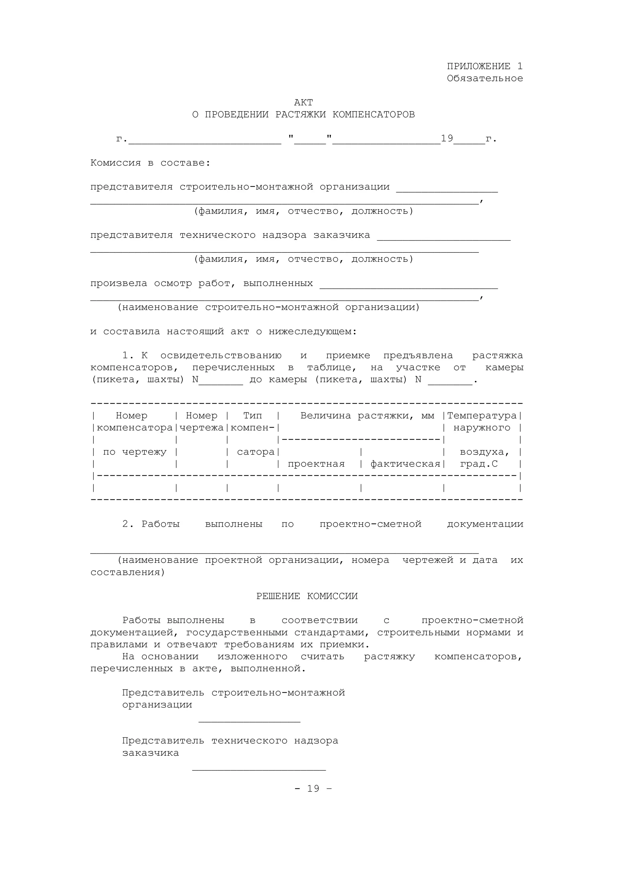 ПРИЛОЖЕНИЕ 1
Обязательное
АКТ
О ПРОВЕДЕНИИ РАСТЯЖКИ КОМПЕНСАТОРОВ
г.________________________ "_____"_________________19_____г.
Комиссия в составе:
представителя строительно-монтажной организации ________________
_____________________________________________________________,
(фамилия, имя, отчество, должность)
представителя технического надзора заказчика _____________________
_____________________________________________________________
(фамилия, имя, отчество, должность)
произвела осмотр работ, выполненных ____________________________
_____________________________________________________________,
(наименование строительно-монтажной организации)
и составила настоящий акт о нижеследующем:
1. К освидетельствованию и приемке предъявлена растяжка
компенсаторов, перечисленных в таблице, на участке от камеры
(пикета, шахты) N_______ до камеры (пикета, шахты) N _______.
--------------------------------------------------------------------
| Номер | Номер | Тип | Величина растяжки, мм |Температура|
|компенсатора|чертежа|компен-| | наружного |
| | | |-------------------------| |
| по чертежу | | сатора| | | воздуха, |
| | | | проектная | фактическая| град.С |
|------------------------------------------------------------------|
| | | | | | |
--------------------------------------------------------------------
2. Работы выполнены по проектно-сметной документации
_____________________________________________________________
(наименование проектной организации, номера чертежей и дата их
составления)
РЕШЕНИЕ КОМИССИИ
Работы выполнены в соответствии с проектно-сметной
документацией, государственными стандартами, строительными нормами и
правилами и отвечают требованиям их приемки.
На основании изложенного считать растяжку компенсаторов,
перечисленных в акте, выполненной.
Представитель строительно-монтажной
организации
________________
Представитель технического надзора
заказчика
_____________________
- 19 –
 