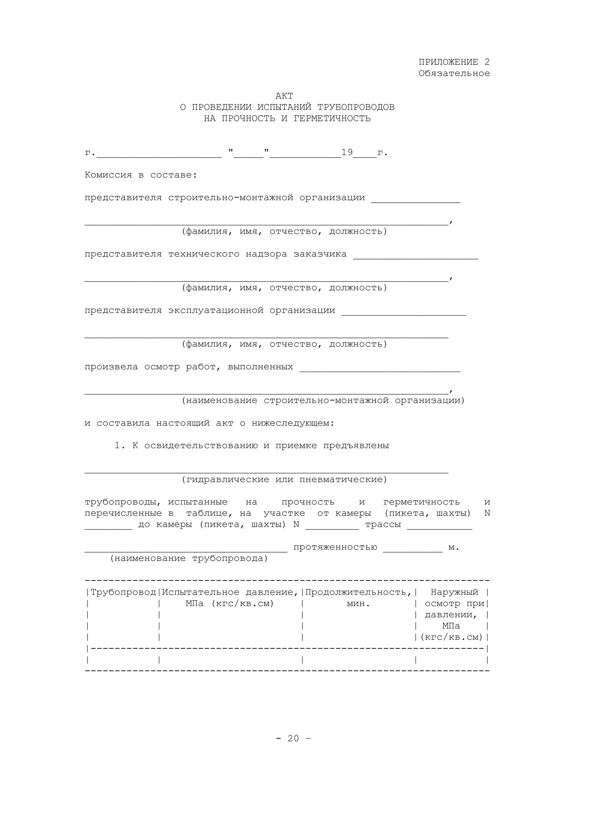 ПРИЛОЖЕНИЕ 2
Обязательное
АКТ
О ПРОВЕДЕНИИ ИСПЫТАНИЙ ТРУБОПРОВОДОВ
НА ПРОЧНОСТЬ И ГЕРМЕТИЧНОСТЬ
г._____________________ "_____"____________19____г.
Комиссия в составе:
представителя строительно-монтажной организации _______________
_____________________________________________________________,
(фамилия, имя, отчество, должность)
представителя технического надзора заказчика _____________________
_____________________________________________________________,
(фамилия, имя, отчество, должность)
представителя эксплуатационной организации _____________________
_____________________________________________________________
(фамилия, имя, отчество, должность)
произвела осмотр работ, выполненных ___________________________
_____________________________________________________________,
(наименование строительно-монтажной организации)
и составила настоящий акт о нижеследующем:
1. К освидетельствованию и приемке предъявлены
_____________________________________________________________
(гидравлические или пневматические)
трубопроводы, испытанные на прочность и герметичность и
перечисленные в таблице, на участке от камеры (пикета, шахты) N
________ до камеры (пикета, шахты) N _________ трассы ___________
__________________________________ протяженностью __________ м.
(наименование трубопровода)
--------------------------------------------------------------------
|Трубопровод|Испытательное давление,|Продолжительность,| Наружный |
| | МПа (кгс/кв.см) | мин. | осмотр при|
| | | | давлении, |
| | | | МПа |
| | | |(кгс/кв.см)|
|------------------------------------------------------------------|
| | | | |
--------------------------------------------------------------------
- 20 –
 