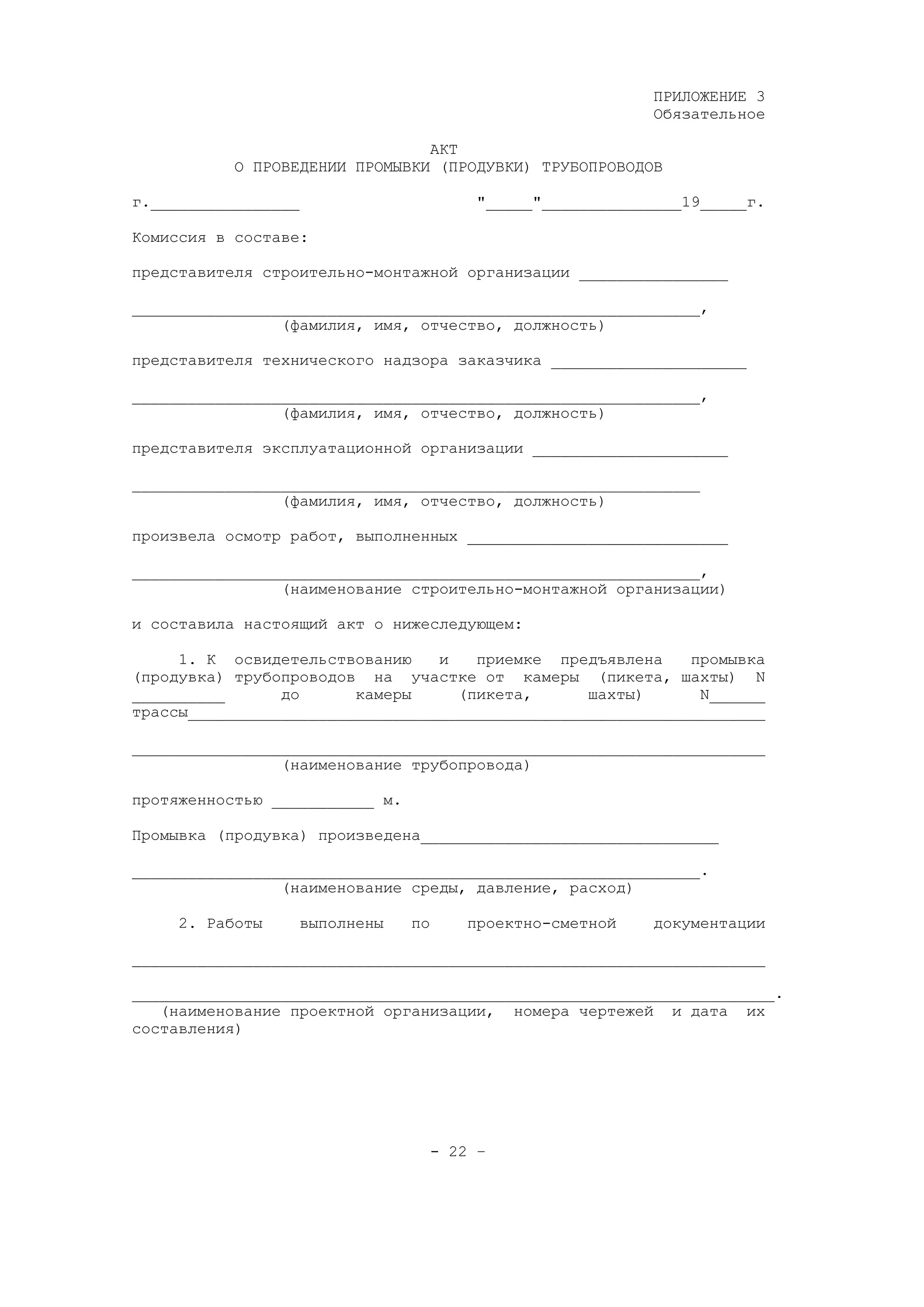 ПРИЛОЖЕНИЕ 3
Обязательное
АКТ
О ПРОВЕДЕНИИ ПРОМЫВКИ (ПРОДУВКИ) ТРУБОПРОВОДОВ
г.________________ "_____"_______________19_____г.
Комиссия в составе:
представителя строительно-монтажной организации ________________
_____________________________________________________________,
(фамилия, имя, отчество, должность)
представителя технического надзора заказчика _____________________
_____________________________________________________________,
(фамилия, имя, отчество, должность)
представителя эксплуатационной организации _____________________
_____________________________________________________________
(фамилия, имя, отчество, должность)
произвела осмотр работ, выполненных ____________________________
_____________________________________________________________,
(наименование строительно-монтажной организации)
и составила настоящий акт о нижеследующем:
1. К освидетельствованию и приемке предъявлена промывка
(продувка) трубопроводов на участке от камеры (пикета, шахты) N
__________ до камеры (пикета, шахты) N______
трассы______________________________________________________________
____________________________________________________________________
(наименование трубопровода)
протяженностью ___________ м.
Промывка (продувка) произведена________________________________
_____________________________________________________________.
(наименование среды, давление, расход)
2. Работы выполнены по проектно-сметной документации
____________________________________________________________________
_____________________________________________________________________.
(наименование проектной организации, номера чертежей и дата их
составления)
- 22 –
 