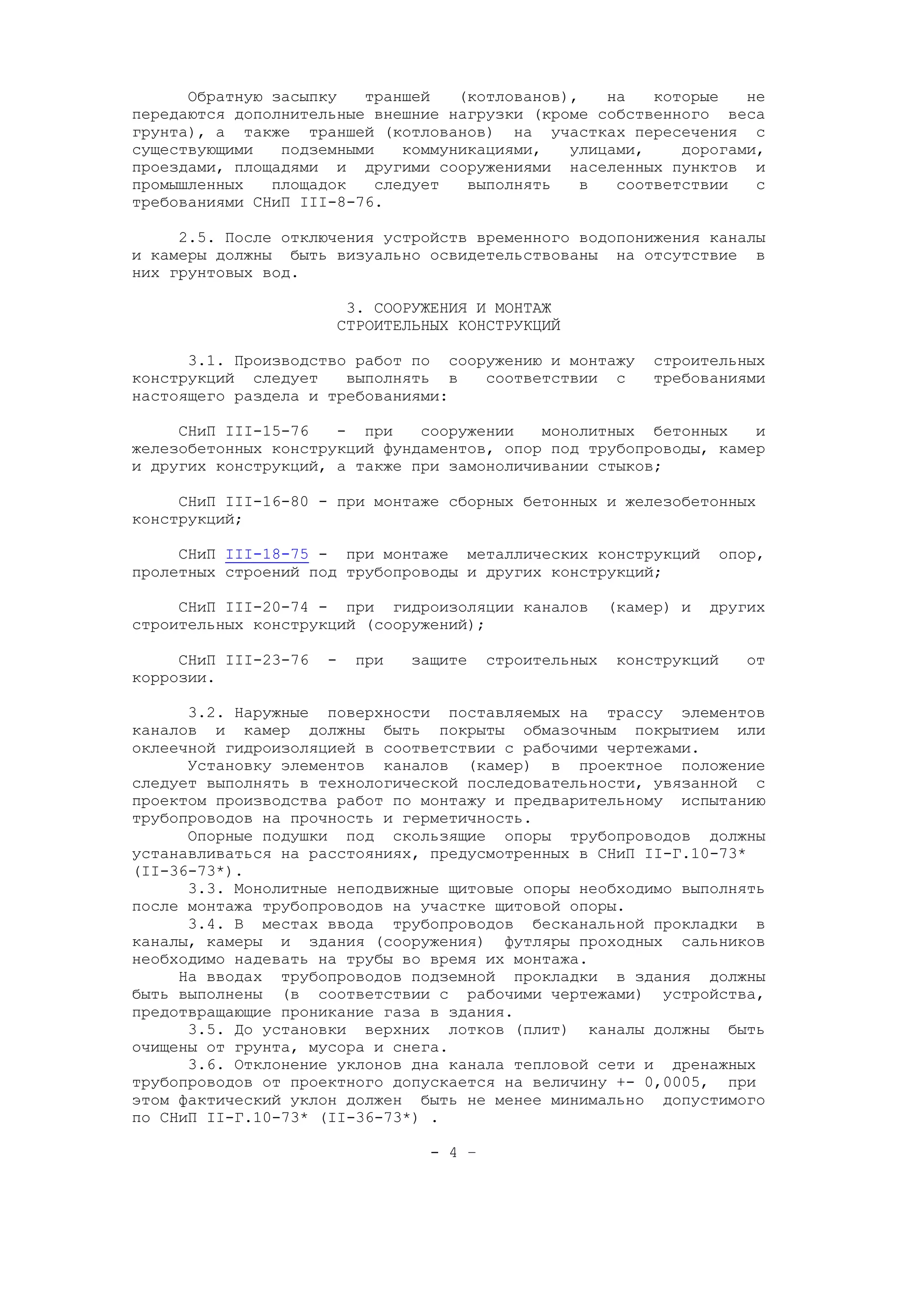 Обратную засыпку траншей (котлованов), на которые не
передаются дополнительные внешние нагрузки (кроме собственного веса
грунта), а также траншей (котлованов) на участках пересечения с
существующими подземными коммуникациями, улицами, дорогами,
проездами, площадями и другими сооружениями населенных пунктов и
промышленных площадок следует выполнять в соответствии с
требованиями СНиП III-8-76.
2.5. После отключения устройств временного водопонижения каналы
и камеры должны быть визуально освидетельствованы на отсутствие в
них грунтовых вод.
3. СООРУЖЕНИЯ И МОНТАЖ
СТРОИТЕЛЬНЫХ КОНСТРУКЦИЙ
3.1. Производство работ по сооружению и монтажу строительных
конструкций следует выполнять в соответствии с требованиями
настоящего раздела и требованиями:
СНиП III-15-76 - при сооружении монолитных бетонных и
железобетонных конструкций фундаментов, опор под трубопроводы, камер
и других конструкций, а также при замоноличивании стыков;
СНиП III-16-80 - при монтаже сборных бетонных и железобетонных
конструкций;
СНиП III-18-75 - при монтаже металлических конструкций опор,
пролетных строений под трубопроводы и других конструкций;
СНиП III-20-74 - при гидроизоляции каналов (камер) и других
строительных конструкций (сооружений);
СНиП III-23-76 - при защите строительных конструкций от
коррозии.
3.2. Наружные поверхности поставляемых на трассу элементов
каналов и камер должны быть покрыты обмазочным покрытием или
оклеечной гидроизоляцией в соответствии с рабочими чертежами.
Установку элементов каналов (камер) в проектное положение
следует выполнять в технологической последовательности, увязанной с
проектом производства работ по монтажу и предварительному испытанию
трубопроводов на прочность и герметичность.
Опорные подушки под скользящие опоры трубопроводов должны
устанавливаться на расстояниях, предусмотренных в СНиП II-Г.10-73*
(II-36-73*).
3.3. Монолитные неподвижные щитовые опоры необходимо выполнять
после монтажа трубопроводов на участке щитовой опоры.
3.4. В местах ввода трубопроводов бесканальной прокладки в
каналы, камеры и здания (сооружения) футляры проходных сальников
необходимо надевать на трубы во время их монтажа.
На вводах трубопроводов подземной прокладки в здания должны
быть выполнены (в соответствии с рабочими чертежами) устройства,
предотвращающие проникание газа в здания.
3.5. До установки верхних лотков (плит) каналы должны быть
очищены от грунта, мусора и снега.
3.6. Отклонение уклонов дна канала тепловой сети и дренажных
трубопроводов от проектного допускается на величину +- 0,0005, при
этом фактический уклон должен быть не менее минимально допустимого
по СНиП II-Г.10-73* (II-36-73*) .
- 4 –
 