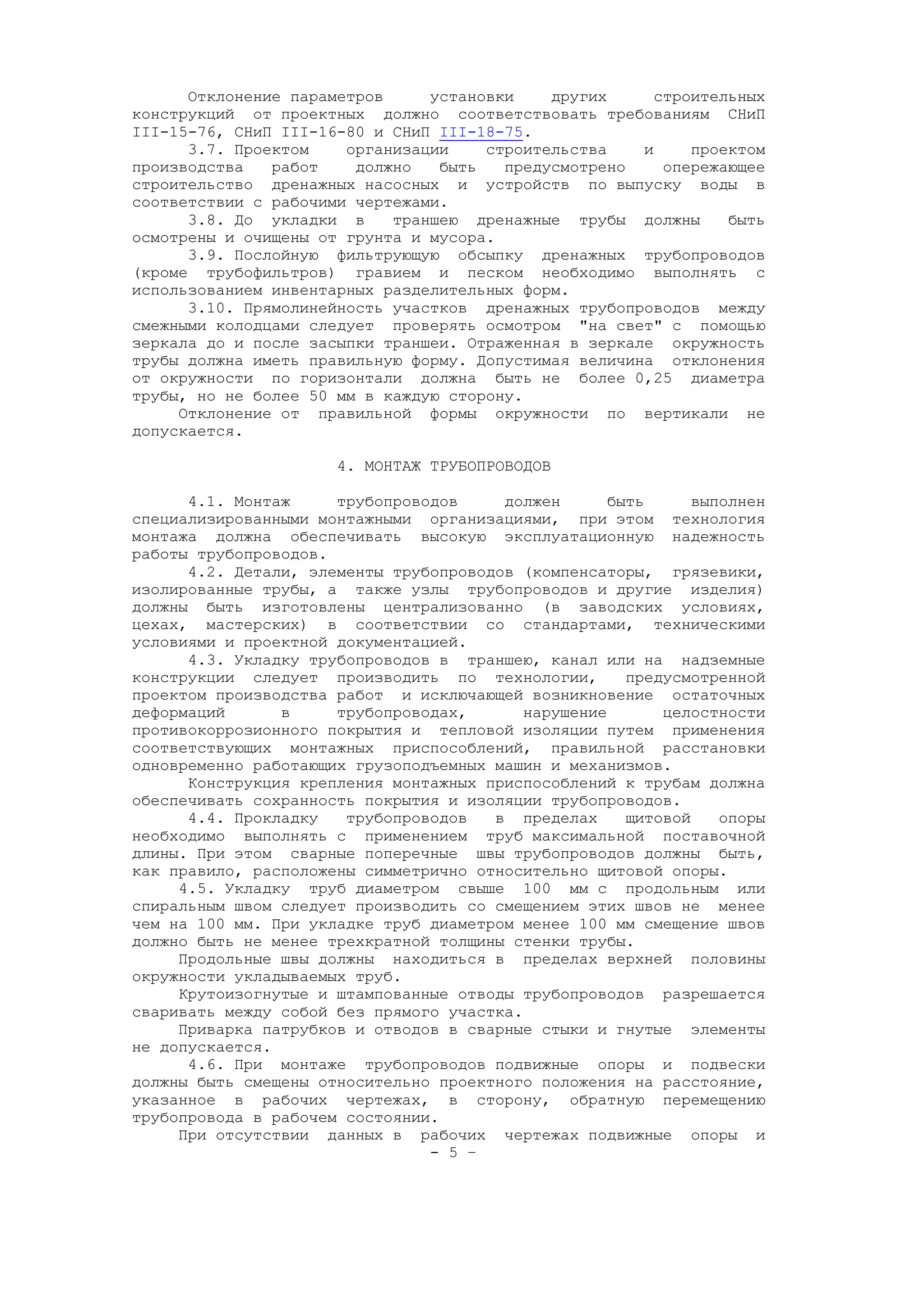 Отклонение параметров установки других строительных
конструкций от проектных должно соответствовать требованиям СНиП
III-15-76, СНиП III-16-80 и СНиП III-18-75.
3.7. Проектом организации строительства и проектом
производства работ должно быть предусмотрено опережающее
строительство дренажных насосных и устройств по выпуску воды в
соответствии с рабочими чертежами.
3.8. До укладки в траншею дренажные трубы должны быть
осмотрены и очищены от грунта и мусора.
3.9. Послойную фильтрующую обсыпку дренажных трубопроводов
(кроме трубофильтров) гравием и песком необходимо выполнять с
использованием инвентарных разделительных форм.
3.10. Прямолинейность участков дренажных трубопроводов между
смежными колодцами следует проверять осмотром "на свет" с помощью
зеркала до и после засыпки траншеи. Отраженная в зеркале окружность
трубы должна иметь правильную форму. Допустимая величина отклонения
от окружности по горизонтали должна быть не более 0,25 диаметра
трубы, но не более 50 мм в каждую сторону.
Отклонение от правильной формы окружности по вертикали не
допускается.
4. МОНТАЖ ТРУБОПРОВОДОВ
4.1. Монтаж трубопроводов должен быть выполнен
специализированными монтажными организациями, при этом технология
монтажа должна обеспечивать высокую эксплуатационную надежность
работы трубопроводов.
4.2. Детали, элементы трубопроводов (компенсаторы, грязевики,
изолированные трубы, а также узлы трубопроводов и другие изделия)
должны быть изготовлены централизованно (в заводских условиях,
цехах, мастерских) в соответствии со стандартами, техническими
условиями и проектной документацией.
4.3. Укладку трубопроводов в траншею, канал или на надземные
конструкции следует производить по технологии, предусмотренной
проектом производства работ и исключающей возникновение остаточных
деформаций в трубопроводах, нарушение целостности
противокоррозионного покрытия и тепловой изоляции путем применения
соответствующих монтажных приспособлений, правильной расстановки
одновременно работающих грузоподъемных машин и механизмов.
Конструкция крепления монтажных приспособлений к трубам должна
обеспечивать сохранность покрытия и изоляции трубопроводов.
4.4. Прокладку трубопроводов в пределах щитовой опоры
необходимо выполнять с применением труб максимальной поставочной
длины. При этом сварные поперечные швы трубопроводов должны быть,
как правило, расположены симметрично относительно щитовой опоры.
4.5. Укладку труб диаметром свыше 100 мм с продольным или
спиральным швом следует производить со смещением этих швов не менее
чем на 100 мм. При укладке труб диаметром менее 100 мм смещение швов
должно быть не менее трехкратной толщины стенки трубы.
Продольные швы должны находиться в пределах верхней половины
окружности укладываемых труб.
Крутоизогнутые и штампованные отводы трубопроводов разрешается
сваривать между собой без прямого участка.
Приварка патрубков и отводов в сварные стыки и гнутые элементы
не допускается.
4.6. При монтаже трубопроводов подвижные опоры и подвески
должны быть смещены относительно проектного положения на расстояние,
указанное в рабочих чертежах, в сторону, обратную перемещению
трубопровода в рабочем состоянии.
При отсутствии данных в рабочих чертежах подвижные опоры и
- 5 –
 