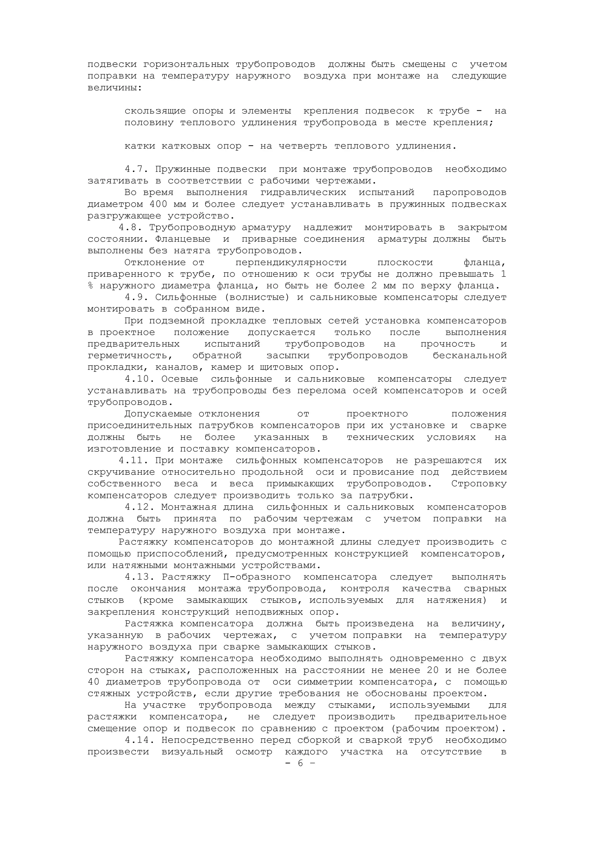 подвески горизонтальных трубопроводов должны быть смещены с учетом
поправки на температуру наружного воздуха при монтаже на следующие
величины:
скользящие опоры и элементы крепления подвесок к трубе - на
половину теплового удлинения трубопровода в месте крепления;
катки катковых опор - на четверть теплового удлинения.
4.7. Пружинные подвески при монтаже трубопроводов необходимо
затягивать в соответствии с рабочими чертежами.
Во время выполнения гидравлических испытаний паропроводов
диаметром 400 мм и более следует устанавливать в пружинных подвесках
разгружающее устройство.
4.8. Трубопроводную арматуру надлежит монтировать в закрытом
состоянии. Фланцевые и приварные соединения арматуры должны быть
выполнены без натяга трубопроводов.
Отклонение от перпендикулярности плоскости фланца,
приваренного к трубе, по отношению к оси трубы не должно превышать 1
% наружного диаметра фланца, но быть не более 2 мм по верху фланца.
4.9. Сильфонные (волнистые) и сальниковые компенсаторы следует
монтировать в собранном виде.
При подземной прокладке тепловых сетей установка компенсаторов
в проектное положение допускается только после выполнения
предварительных испытаний трубопроводов на прочность и
герметичность, обратной засыпки трубопроводов бесканальной
прокладки, каналов, камер и щитовых опор.
4.10. Осевые сильфонные и сальниковые компенсаторы следует
устанавливать на трубопроводы без перелома осей компенсаторов и осей
трубопроводов.
Допускаемые отклонения от проектного положения
присоединительных патрубков компенсаторов при их установке и сварке
должны быть не более указанных в технических условиях на
изготовление и поставку компенсаторов.
4.11. При монтаже сильфонных компенсаторов не разрешаются их
скручивание относительно продольной оси и провисание под действием
собственного веса и веса примыкающих трубопроводов. Строповку
компенсаторов следует производить только за патрубки.
4.12. Монтажная длина сильфонных и сальниковых компенсаторов
должна быть принята по рабочим чертежам с учетом поправки на
температуру наружного воздуха при монтаже.
Растяжку компенсаторов до монтажной длины следует производить с
помощью приспособлений, предусмотренных конструкцией компенсаторов,
или натяжными монтажными устройствами.
4.13. Растяжку П-образного компенсатора следует выполнять
после окончания монтажа трубопровода, контроля качества сварных
стыков (кроме замыкающих стыков, используемых для натяжения) и
закрепления конструкций неподвижных опор.
Растяжка компенсатора должна быть произведена на величину,
указанную в рабочих чертежах, с учетом поправки на температуру
наружного воздуха при сварке замыкающих стыков.
Растяжку компенсатора необходимо выполнять одновременно с двух
сторон на стыках, расположенных на расстоянии не менее 20 и не более
40 диаметров трубопровода от оси симметрии компенсатора, с помощью
стяжных устройств, если другие требования не обоснованы проектом.
На участке трубопровода между стыками, используемыми для
растяжки компенсатора, не следует производить предварительное
смещение опор и подвесок по сравнению с проектом (рабочим проектом).
4.14. Непосредственно перед сборкой и сваркой труб необходимо
произвести визуальный осмотр каждого участка на отсутствие в
- 6 –
 