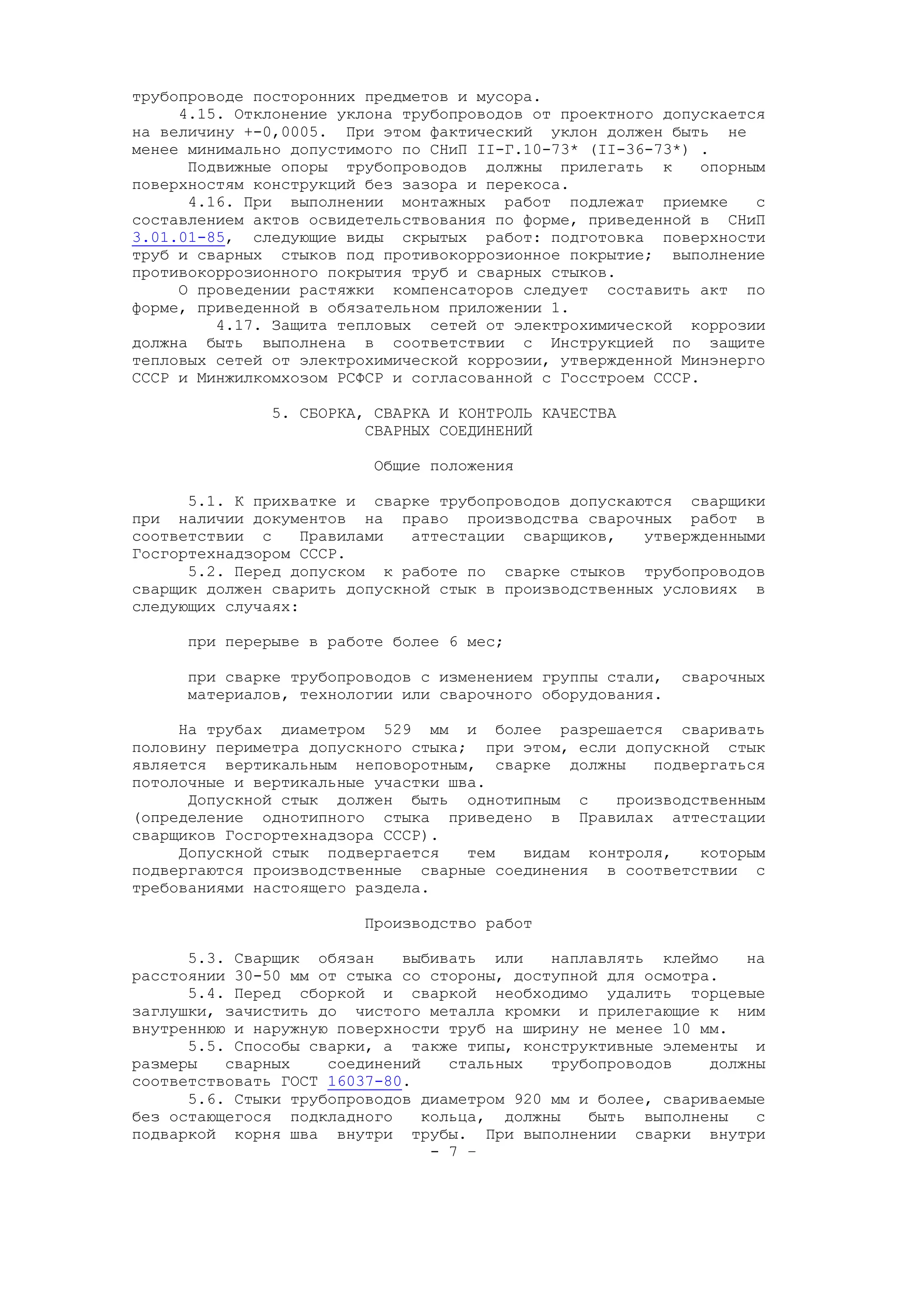 трубопроводе посторонних предметов и мусора.
4.15. Отклонение уклона трубопроводов от проектного допускается
на величину +-0,0005. При этом фактический уклон должен быть не
менее минимально допустимого по СНиП II-Г.10-73* (II-36-73*) .
Подвижные опоры трубопроводов должны прилегать к опорным
поверхностям конструкций без зазора и перекоса.
4.16. При выполнении монтажных работ подлежат приемке с
составлением актов освидетельствования по форме, приведенной в СНиП
3.01.01-85, следующие виды скрытых работ: подготовка поверхности
труб и сварных стыков под противокоррозионное покрытие; выполнение
противокоррозионного покрытия труб и сварных стыков.
О проведении растяжки компенсаторов следует составить акт по
форме, приведенной в обязательном приложении 1.
4.17. Защита тепловых сетей от электрохимической коррозии
должна быть выполнена в соответствии с Инструкцией по защите
тепловых сетей от электрохимической коррозии, утвержденной Минэнерго
СССР и Минжилкомхозом РСФСР и согласованной с Госстроем СССР.
5. СБОРКА, СВАРКА И КОНТРОЛЬ КАЧЕСТВА
СВАРНЫХ СОЕДИНЕНИЙ
Общие положения
5.1. К прихватке и сварке трубопроводов допускаются сварщики
при наличии документов на право производства сварочных работ в
соответствии с Правилами аттестации сварщиков, утвержденными
Госгортехнадзором СССР.
5.2. Перед допуском к работе по сварке стыков трубопроводов
сварщик должен сварить допускной стык в производственных условиях в
следующих случаях:
при перерыве в работе более 6 мес;
при сварке трубопроводов с изменением группы стали, сварочных
материалов, технологии или сварочного оборудования.
На трубах диаметром 529 мм и более разрешается сваривать
половину периметра допускного стыка; при этом, если допускной стык
является вертикальным неповоротным, сварке должны подвергаться
потолочные и вертикальные участки шва.
Допускной стык должен быть однотипным с производственным
(определение однотипного стыка приведено в Правилах аттестации
сварщиков Госгортехнадзора СССР).
Допускной стык подвергается тем видам контроля, которым
подвергаются производственные сварные соединения в соответствии с
требованиями настоящего раздела.
Производство работ
5.3. Сварщик обязан выбивать или наплавлять клеймо на
расстоянии 30-50 мм от стыка со стороны, доступной для осмотра.
5.4. Перед сборкой и сваркой необходимо удалить торцевые
заглушки, зачистить до чистого металла кромки и прилегающие к ним
внутреннюю и наружную поверхности труб на ширину не менее 10 мм.
5.5. Способы сварки, а также типы, конструктивные элементы и
размеры сварных соединений стальных трубопроводов должны
соответствовать ГОСТ 16037-80.
5.6. Стыки трубопроводов диаметром 920 мм и более, свариваемые
без остающегося подкладного кольца, должны быть выполнены с
подваркой корня шва внутри трубы. При выполнении сварки внутри
- 7 –
 