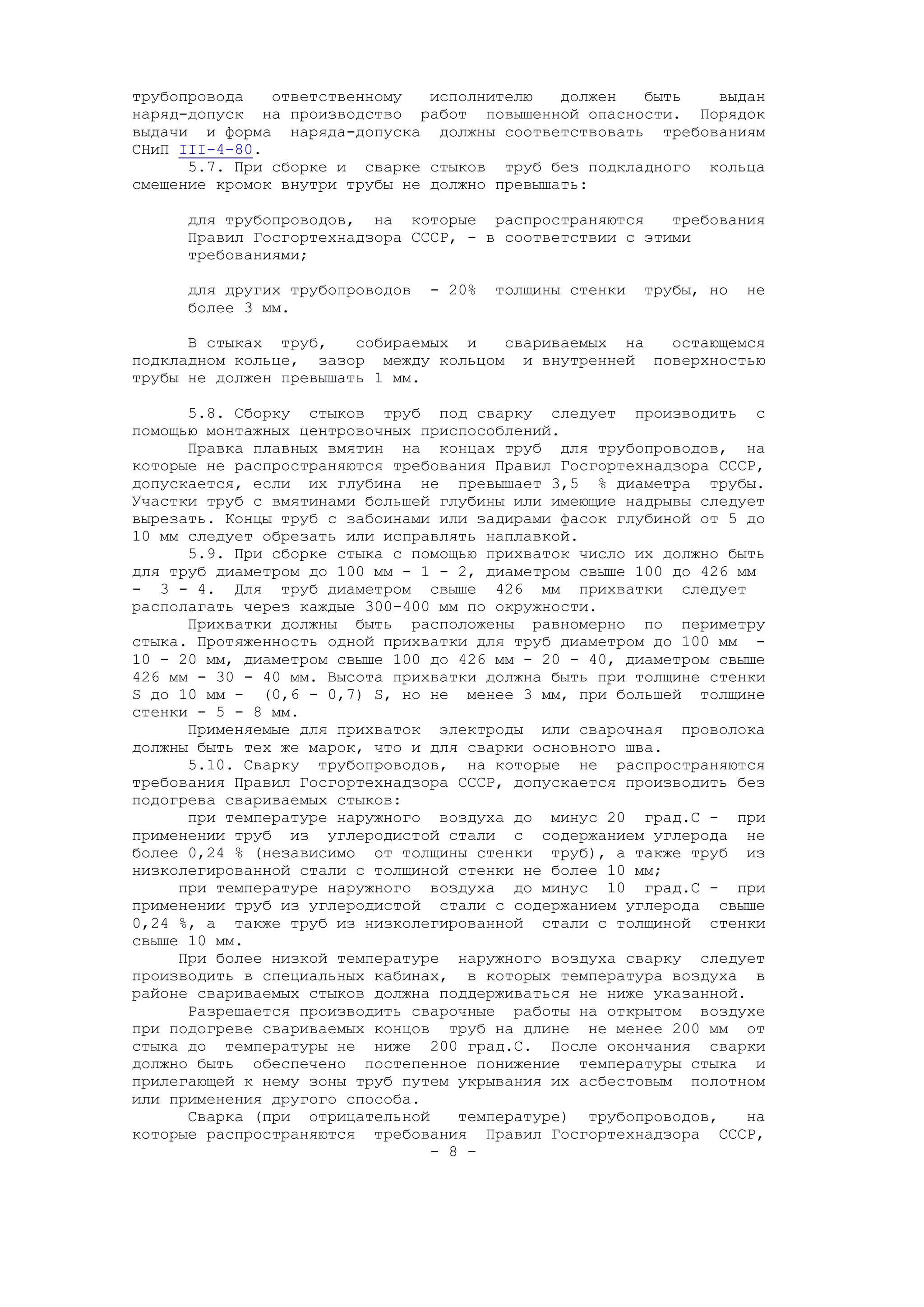 трубопровода ответственному исполнителю должен быть выдан
наряд-допуск на производство работ повышенной опасности. Порядок
выдачи и форма наряда-допуска должны соответствовать требованиям
СНиП III-4-80.
5.7. При сборке и сварке стыков труб без подкладного кольца
смещение кромок внутри трубы не должно превышать:
для трубопроводов, на которые распространяются требования
Правил Госгортехнадзора СССР, - в соответствии с этими
требованиями;
для других трубопроводов - 20% толщины стенки трубы, но не
более 3 мм.
В стыках труб, собираемых и свариваемых на остающемся
подкладном кольце, зазор между кольцом и внутренней поверхностью
трубы не должен превышать 1 мм.
5.8. Сборку стыков труб под сварку следует производить с
помощью монтажных центровочных приспособлений.
Правка плавных вмятин на концах труб для трубопроводов, на
которые не распространяются требования Правил Госгортехнадзора СССР,
допускается, если их глубина не превышает 3,5 % диаметра трубы.
Участки труб с вмятинами большей глубины или имеющие надрывы следует
вырезать. Концы труб с забоинами или задирами фасок глубиной от 5 до
10 мм следует обрезать или исправлять наплавкой.
5.9. При сборке стыка с помощью прихваток число их должно быть
для труб диаметром до 100 мм - 1 - 2, диаметром свыше 100 до 426 мм
- 3 - 4. Для труб диаметром свыше 426 мм прихватки следует
располагать через каждые 300-400 мм по окружности.
Прихватки должны быть расположены равномерно по периметру
стыка. Протяженность одной прихватки для труб диаметром до 100 мм -
10 - 20 мм, диаметром свыше 100 до 426 мм - 20 - 40, диаметром свыше
426 мм - 30 - 40 мм. Высота прихватки должна быть при толщине стенки
S до 10 мм - (0,6 - 0,7) S, но не менее 3 мм, при большей толщине
стенки - 5 - 8 мм.
Применяемые для прихваток электроды или сварочная проволока
должны быть тех же марок, что и для сварки основного шва.
5.10. Сварку трубопроводов, на которые не распространяются
требования Правил Госгортехнадзора СССР, допускается производить без
подогрева свариваемых стыков:
при температуре наружного воздуха до минус 20 град.С - при
применении труб из углеродистой стали с содержанием углерода не
более 0,24 % (независимо от толщины стенки труб), а также труб из
низколегированной стали с толщиной стенки не более 10 мм;
при температуре наружного воздуха до минус 10 град.С - при
применении труб из углеродистой стали с содержанием углерода свыше
0,24 %, а также труб из низколегированной стали с толщиной стенки
свыше 10 мм.
При более низкой температуре наружного воздуха сварку следует
производить в специальных кабинах, в которых температура воздуха в
районе свариваемых стыков должна поддерживаться не ниже указанной.
Разрешается производить сварочные работы на открытом воздухе
при подогреве свариваемых концов труб на длине не менее 200 мм от
стыка до температуры не ниже 200 град.С. После окончания сварки
должно быть обеспечено постепенное понижение температуры стыка и
прилегающей к нему зоны труб путем укрывания их асбестовым полотном
или применения другого способа.
Сварка (при отрицательной температуре) трубопроводов, на
которые распространяются требования Правил Госгортехнадзора СССР,
- 8 –
 