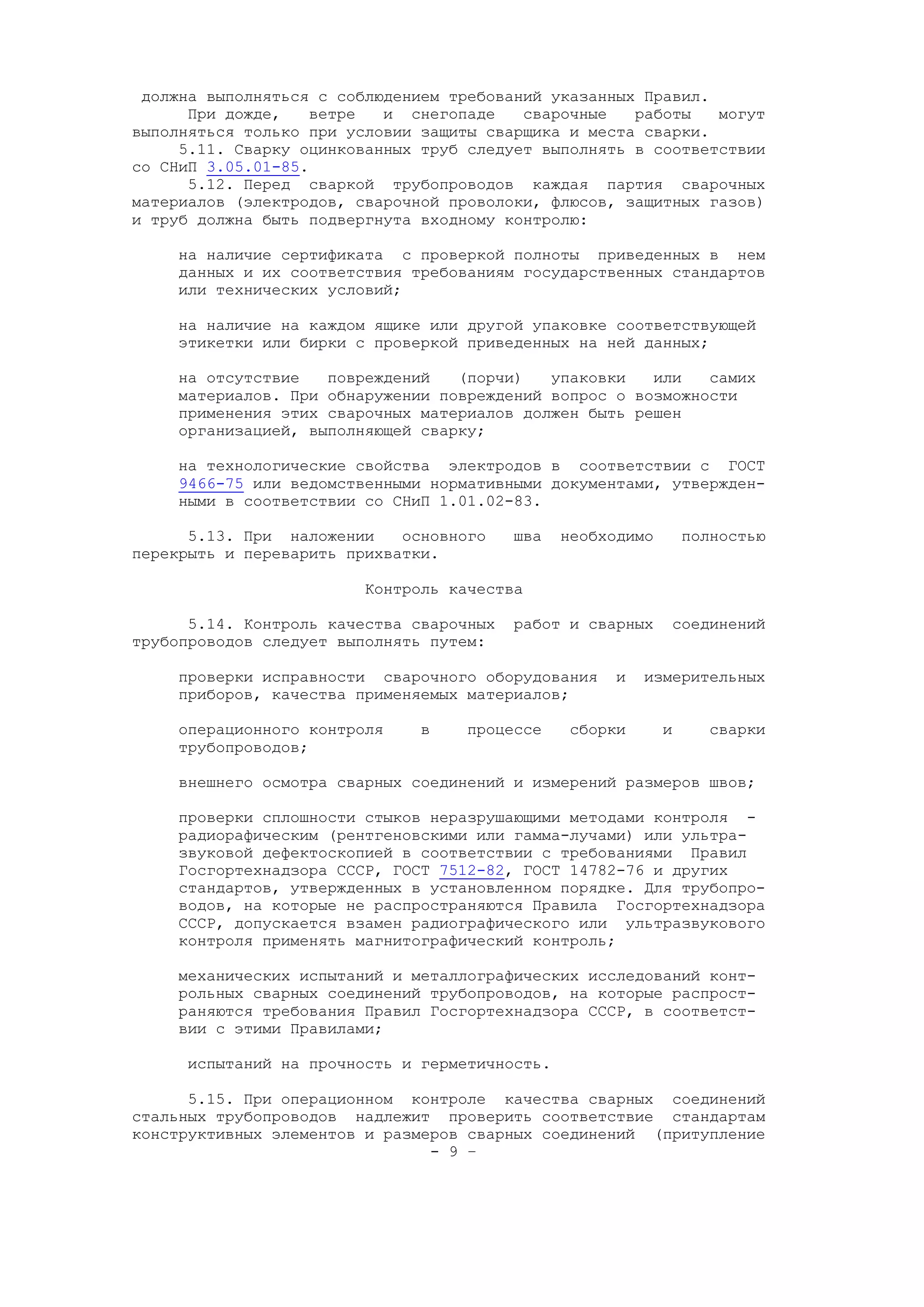 должна выполняться с соблюдением требований указанных Правил.
При дожде, ветре и снегопаде сварочные работы могут
выполняться только при условии защиты сварщика и места сварки.
5.11. Сварку оцинкованных труб следует выполнять в соответствии
со СНиП 3.05.01-85.
5.12. Перед сваркой трубопроводов каждая партия сварочных
материалов (электродов, сварочной проволоки, флюсов, защитных газов)
и труб должна быть подвергнута входному контролю:
на наличие сертификата с проверкой полноты приведенных в нем
данных и их соответствия требованиям государственных стандартов
или технических условий;
на наличие на каждом ящике или другой упаковке соответствующей
этикетки или бирки с проверкой приведенных на ней данных;
на отсутствие повреждений (порчи) упаковки или самих
материалов. При обнаружении повреждений вопрос о возможности
применения этих сварочных материалов должен быть решен
организацией, выполняющей сварку;
на технологические свойства электродов в соответствии с ГОСТ
9466-75 или ведомственными нормативными документами, утвержден-
ными в соответствии со СНиП 1.01.02-83.
5.13. При наложении основного шва необходимо полностью
перекрыть и переварить прихватки.
Контроль качества
5.14. Контроль качества сварочных работ и сварных соединений
трубопроводов следует выполнять путем:
проверки исправности сварочного оборудования и измерительных
приборов, качества применяемых материалов;
операционного контроля в процессе сборки и сварки
трубопроводов;
внешнего осмотра сварных соединений и измерений размеров швов;
проверки сплошности стыков неразрушающими методами контроля -
радиорафическим (рентгеновскими или гамма-лучами) или ультра-
звуковой дефектоскопией в соответствии с требованиями Правил
Госгортехнадзора СССР, ГОСТ 7512-82, ГОСТ 14782-76 и других
стандартов, утвержденных в установленном порядке. Для трубопро-
водов, на которые не распространяются Правила Госгортехнадзора
СССР, допускается взамен радиографического или ультразвукового
контроля применять магнитографический контроль;
механических испытаний и металлографических исследований конт-
рольных сварных соединений трубопроводов, на которые распрост-
раняются требования Правил Госгортехнадзора СССР, в соответст-
вии с этими Правилами;
испытаний на прочность и герметичность.
5.15. При операционном контроле качества сварных соединений
стальных трубопроводов надлежит проверить соответствие стандартам
конструктивных элементов и размеров сварных соединений (притупление
- 9 –
 