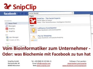 Vom Bioinformatiker zum Unternehmer -
Oder: was Biochemie mit Facebook zu tun hat
  SnipClip GmbH     Tel. +49 (0)89 45 20 506-11           Follower / Fan werden:
  Klenzestraße 38    Email info@snipclip.com           www.twitter.com/snipclip
  80469 München       Web www.snipclip.com        www.facebook.com/snipclipcom
 