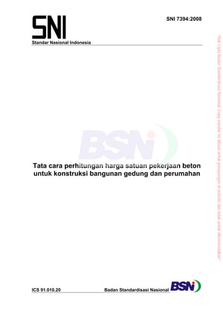 Standar Nasional Indonesia
SNI 7394:2008
Tata cara perhitungan harga satuan pekerjaan beton
untuk konstruksi bangunan gedung dan perumahan
ICS 91.010.20 Badan Standardisasi Nasional
“HakCiptaBadanStandardisasiNasional,Copystandarinidibuatuntukpenayangandiwebsitedantidakuntukdikomersialkan”
 