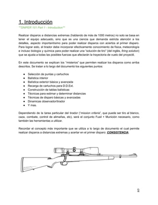1. Introducción
**SNIPER 101 Part 1 - Introduction**
Realizar disparos a distancias extremas (hablando de más de 1000 metros) no solo se basa en
tener el equipo adecuado, sino que es una ciencia que demanda estricta atención a los
detalles, aspecto importantísimo para poder realizar disparos con aciertos al primer disparo.
Para lograr esto, el tirador debe incorporar efectivamente conocimiento de física, meteorología
e incluso biología y química para poder realizar una “solución de tiro” (del inglés, firing solution)
que se ajusta a todas las posibles fuerzas que afectarán la trayectoria de vuelo del proyectil.
En este documento se explican los “misterios” que permiten realizar los disparos como arriba
descritos. Se tratan a lo largo del documento los siguientes puntos:
● Selección de puntas y cartuchos
● Balística interior
● Balística exterior básica y avanzada
● Recarga de cartuchos para D.D.Ext.
● Construcción de tablas balísticas
● Técnicas para estimar y determinar distancias
● Técnicas de disparo básicas y avanzadas
● Dinamicas observador/tirador
● Y mas.
Dependiendo de la tarea particular del tirador (“mission criteria”, que puede ser tiro al blanco,
caza, combate, control de alimañas, etc), será el conjunto Fusil + Munición necesario, como
también las herramientas a utilizar.
Recordar el concepto más importante que se utiliza a lo largo de documento el cual permite
realizar disparos a distancias extremas y acertar en el primer disparo: CONSISTENCIA.
9
 