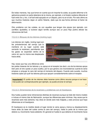 De todas maneras, hay que tomar en cuenta que sin importar la culata, se puede deformar si le
aplicamos presión en parte delantera de la misma, por ejemplo, si el tirador sostiene diferente el
fusil entre tiro y tiro, o el fusil está apoyado en un disparo, pero no en el otro. Por esto último es
que muchos tiradores dejan el cañón flotante, dado que de esa forma eliminan el factor de
deformación.
Otro problema con las culatas, es con aquellas que tengan dos piezas (por ejemplo, con
carrillera ajustable), si tuvieran algún tornillo aunque sea un poco flojo podría afectar las
vibraciones del fusil.
13.2.2.3. Bloqueo de los tetones (locking lugs)
Los tetones (en inglés, locking lugs) son
las protuberancias del cerrojo que lo
mantiene en su lugar cuando está
cerrando la recámara, permitiendo que
los gases se expandan dentro de la
vaina sin que la misma sea desplazada
hacia atrás.
Hay veces que hay una diferencia entre
las partes traseras de los tetones y su apoyo en el receptor (es decir, uno de los tetones apoya
bien pero el otro queda un poco suelto), por lo que genera una inconsistencia cuando la vaina
empieza a empujar la cara del cerrojo al momento del disparo. Cuando esto sucede, muchos
tiradores optan por pulir los tetones para que apoyen consistentemente sobre el receptor.
Importante!! El pulido de los tetones debe hacerse como último recurso porque si se hace
mal puede ser contraproducente (por ejemplo, se puede arruinar el cerrojo)
◢
13.2.2.3. Dimensiones de la recamara y problemas con el headspace.
Dos fusiles pueden tener dimensiones distintas de recamara aunque se trate del mismo modelo
e incluso el mismo lote de fabricación, aunque las diferencias sean mínimas. Hay veces que la
recamara será más estrecha, hay otras en donde será más holgada, y esto provoca que haya
diferencias en el headspace.
El headspace es la medida desde el lugar donde la vaina apoya y tranca su desplazamiento
hacia atrás (la base del culote contra la cara del cerrojo), hasta la parte de la misma que
detiene su movimiento hacia adelante. En general en fusiles lo que detiene el movimiento hacia
99
 