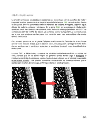 13.2.3.1. Erosión química
La erosión química es provocada por reacciones que tienen lugar entre la superficie del metal y
los gases erosivos generados en el disparo, la cual afecta la zona CAZ (ver más arriba). Dentro
de los gases erosivos generados están el monóxido de carbono, hidrógeno, vapor de agua,
dióxido de carbono, oxígeno y nitrógeno. En la zona CAZ, en un proceso de Carburación,
aparecen zonas de Cementita, la cual tiene punto de fusión más bajo (alrededor de 1200ºC en
comparación con los 1500ºC del acero). La cementita es muy dura pero frágil (como el vidrio),
por lo que que ocasiona que las zonas con cementita sean más susceptibles a la erosión
térmica y mecánica.
Otro proceso que ocurre por el gas de Oxígeno, es el proceso de Oxidación del acero, lo que
genera varios tipos de óxidos, que en algunos casos, incluso ayudan a proteger el metal de los
efectos térmicos, por lo que (como se verá en la sección de limpieza), no es deseable eliminar
estas zonas.
La zona CAZ, al expandirse y contraerse de manera extremadamente rápida por acción del
calor, provoca que en las zonas frágiles se generan grietas donde luego el hidrógeno al
introducirse continúa el proceso de erosión, haciendo que este gas sea el principal responsable
de la erosión química. Este proceso comienza a suceder con los primeros disparos que se
realizan con el cañón. Sin embargo, el Nitrógeno tiene un efecto protector.
101
 